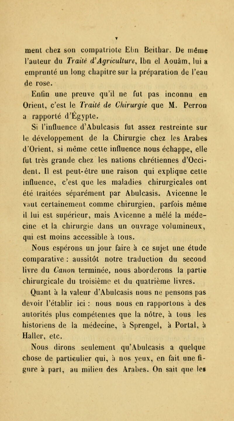 ▼ menl chez son compaltiole Eim Beitiiar. De môme railleur du Traité d'Agriculture, Ibn el Aouàm, lui a empruiilé un long chapitre sur la préparation de l'eau de rose. Enlin une preuve qu'il ne fut pas inconnu en Orient, c'est le Traité de Chirurgie que M. Perron a rapporté d'Égvple. Si l'influence d'Abulcasis fui assez restreinte sur le développement de la Chirurgie chez les Arabes d'Orient, si même cette influence nous échappe, elle fut très grande chez les nations chrétiennes d'Occi- dent. Il est peut-être une raison qui explique cette influence, c'est que les maladies chirurgicales ont été traitées séparément par Abulcasis. Avicenne le vaut certainement comme chirurgien, parfois même il lui est supérieur, mais Avicenne a mêlé la méde- cine et la chirurgie dans un ouvrage volumineux, qui est moins accessible à tous. Nous espérons un jour faire k ce sujet une étude comparative : aussitôt notre traduction du second livre du Canon terminée, nous aborderons la partie chirurgicale du troisième et du quatrième livres. Quant â la valeur d'Abulcasis nous ne pensons pas devoir l'établir ici : nous nous en rapportons a des autorités plus compéienies que la nôtre, a tous les historiens de la médecine, a Sprengel, à Portai, h Haller, etc. Nous dirons seulement qu'Abulcasis a quelque chose de particulier qui, à nos yeux, en fait une fi- gure a pan, au milieu des Arabes. On sait que le»