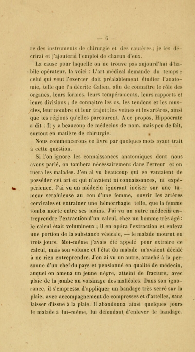 — G II' lies iiisll tlimlilv (le cllil'lll'^'i'' fl ilc^ ( .ililriis : M- ii>, (|r- nirai cl j'ajouterai lomploi de cliacuii d'eux. La cause pour laquelle on ne irouve |)as aujourd'IiHi d'Iia- bilc opérateur, la voici : L'art médical demande du temps r celui qui veut l'exercer doit préalablement étudier l'anato- mie, telle que l'a décrite Galien, a(in do connaître le rôle des organes, leurs formes, leurs tempéraments, leurs rapports et leurs divisions ; de connaître les os, les tendons et les mus- cles, leur nombre et leur trajet; les veines et les artères, ainsi que les régions qu'elles parcourent. Ace propos, Hippocratc a dit : Il y a beaucoup de médecins de nom, mais peu de fait, surtout en matière de chirurgie. « Nous commencerons ce livre par quelques mots ayant trait à celte question. Si l'on ignore les connaissances anatomiques dont nous avons parlé, on tombera nécessairement dans l'erreur et on tuera les malades. J'en ai vu beaucoup qui se vantaient de posséder cet art et qui n'avaient ni connaissances, ni expc- périence. J'ai vu un médecin ignorant inciser sur une tu- meur scrofuleuse au cou d'une femme, ouvrir les artères cervicales et entraîner une hémorrhagie toile, que la femme tomba morte entre ses mains. J'ai vu un autre médecifr en- treprendre l'extraction d'un calcul, chez un homme très âgé : le calcul était volumineux ; il eu opéra l'extraction et enleva une portion de la substance vésicale, — le malade mourut en trois jours. Moi-même j'avais été appelé pour extraire ce calcul, mais son volume et l'état du malade m'avaient décidé à ne rien entreprendre. J'en ai vu un autre, attaché à la per- sonne d'un chef du pays et pensionné en qualité de médecin, auquel on amena un jeune nègre, atteint de fracture, avec plaie de la jambe au voisinage des malléoles. Dans son igno- rance, il s'empressa d'appliquer un bandage très serré sur la plaie, avec accompagnement de compresses et d'attelles, saus laisser d'issue à la plaie. Il abandonna ainsi quelques jours le malade à lui-monio. lui défondant d'enlever le bandage.