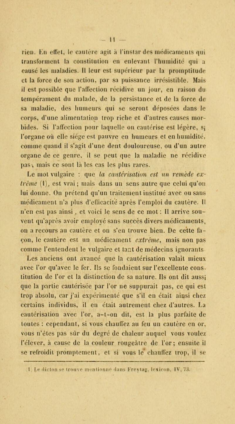 lien. Kii (,>ltct, l(> caulc-i'c iif;il à l'iiisiar dos médicamcuis qui Iraiisfoiinciil la (;oiistiliilioii en enlevaul riuiiniililt' qui a causé les maladie». 11 leur est su|)érieur [)ar la pronipliiude et la force de son action, par sa puissance irrésislible. Mais il csl jiossiblc que ralToclion récidive un jour, en raison du tempéraineiit du malade, de la persistance cl de la force de sa maladie, des humeurs qui se seront déposées dans le corps, d'une alimcnlaiion irop riche et d'autres causes mor- bides. Si l'alfoclion pour iaqucllt> ou cautérise est légère, sj l'organe où elle siège est pauvre en humeurs et en humidité, comme quand il s'agit d'une dent douloureuse, ou d'un autre organe de ce genre, il se peut que la maladie ne récidive pas, mais ce sont là les cas les plus rares. Le mol vulgaire : que la cautérisation est un remède ex- trême (1)^ est vrai; mais dans un sens autre que celui qu'on lui donne. On prétend qu'un traitement institué avec ou sans médicament n'a plus d'ellicaciié après l'emploi du cautère. Il n'en est pas ainsi ^ et voici le sens de ce mot : Il arrive sou- vent qu'après avoir employé sans succès divers médicaments, on a recours au cautère et on s'en trouve bien. De cette fa- çon, le cautère est un médicament extrême, mais non pas comme rentendent le vulgaire et tant de médecins ignoiants Les anciens ont avancé que la cautérisation valait mieux avec l'or qu'avec le fer. Ils se fondaient sur l'excellente cons- titution de l'or et la distinction de sa nature. Ils ont dit aussi que la partie cautérisée par l'or ne suppurait pas, ce qui csl trop absolu, car j'ai expérimenlé que s'il en était ainsi chez certains individus, il en était autrement chez d'autres. La cautérisation avec l'or, a-l-on dit, csl la plus parfi^iie de toutes : cependant, si vous chauffez au feu un cautère en or, vous n'êtes pas sur du degré de chaleur auquel vous voulez l'élever, à cause de la couleur rougeàirc de l'or; ensuite il se refroidit promptemcnt, et si vous le'chaulVez trop, il se I If iliclonsp iroiiYP mcnlionito <l;uis Krcjlaj, Irxiron, IV, 7:5.