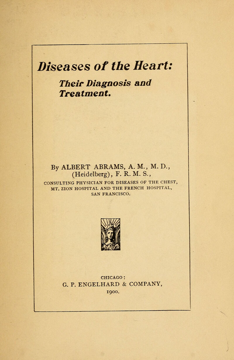 Diseases of the Heart: Tbeir Diagnosis and Treatment. By ALBERT ABRAMS, A. M., M. D., (Heidelberg), F. R.M.S., CONSULTING PHYSICIAN FOR DISEASES OF THE CHEST, MT, ZION HOSPITAL AND THE FRENCH HOSPITAL, SAN FRANCISCO. CHICAGO: G. p. ENGELHARD & COMPANY, 1900.