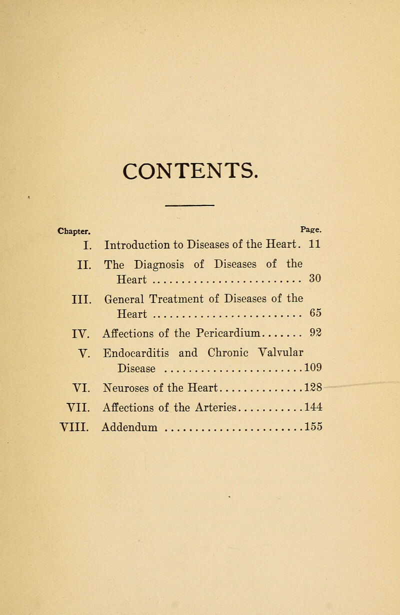 CONTENTS. Chapter. Page. I. Introduction to Diseases of the Heart. 11 II, The Diagnosis of Diseases of the Heart 30 III. General Treatment of Diseases of the Heart 65 TV. Affections of the Pericardium 92 Y. Endocarditis and Chronic Valvular Disease 109 VI. Neuroses of the Heart 128 VII. Affections of the Arteries 144 VIII. Addendum 155