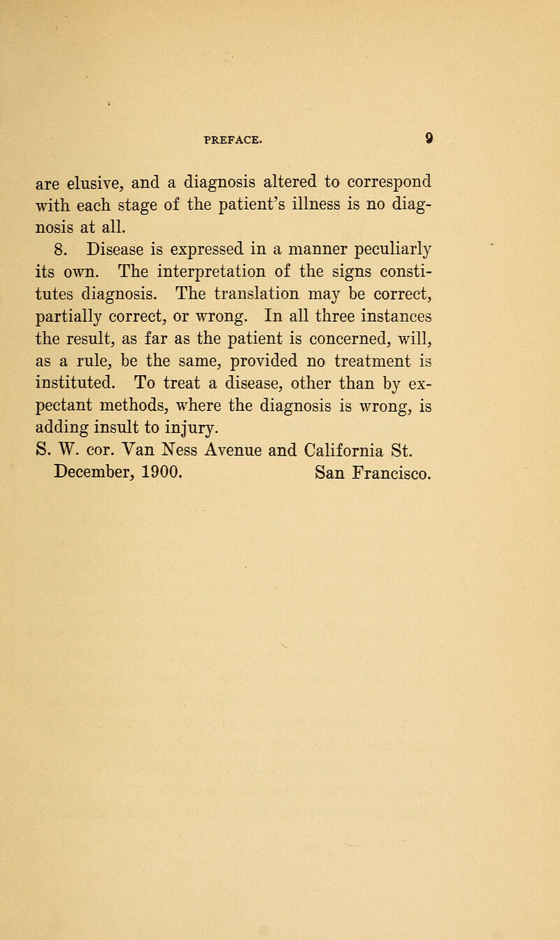 are elusive, and a diagnosis altered to correspond with each stage of the patient's illness is no diag- nosis at all. 8. Disease is expressed in a manner peculiarly its own. The interpretation of the signs consti- tutes diagnosis. The translation may be correct, partially correct, or wrong. In all three instances the result, as far as the patient is concerned, v/ill, as a rule, be the same, provided no treatment is instituted. To treat a disease, other than by ex- pectant methods, where the diagnosis is wrong, is adding insult to injury. S. W. cor. Van Ness Avenue and California St. December, 1900, San Francisco,