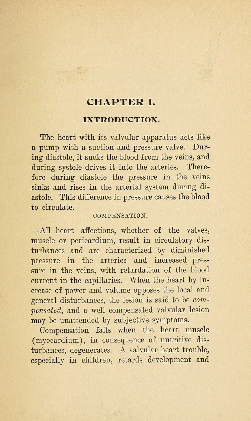 CHAPTER I. IIVTRODUCTION. The heart with its valvular apparatus acts like a pump with a suction and pressure valve. Dur- ing diastole, it sucks the blood from the veins, and during systole drives it into the arteries. There- fore during diastole the pressure in the veins sinks and rises in the arterial system during di- astole. This difference in pressure causes the blood to circulate. COMPENSATION. All heart affections, whether of the valves, muscle or pericardium, result in circulatory dis- turbances and are characterized by diminished pressure in the arteries and increased pres- sure in the veins, with retardation of the blood current in the capillaries. When the heart by in- crease of power and volume opposes the local and general disturbances, the lesion is said to be com- pensated, and a well compensated valvular lesion may be unattended by subjective symptoms. Compensation fails when the heart muscle (myocardium), in consequence of nutritive dis- turbances, degenerates. A valvular heart trouble, especially in children, retards development and