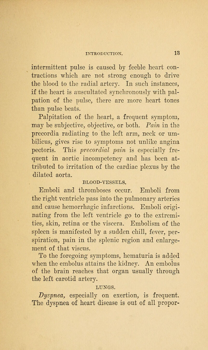 intermittent pulse is caused by feeble heart con- tractions which are not strong enough to drive the blood to the radial artery. In such instances, if the heart is auscultated synchronously with pal- pation of the pulse, there are more heart tones than pulse beats. Palpitation of the heart, a frequent symptom, may be subjective, objective, or both. Pain in the precordia radiating to the left arm, neck or um- bilicus, gives rise to symptoms not unlike angina pectoris. This precordial pain is especially fre- quent in aortic incompetency and has been at- tributed to irritation of the cardiac plexus by the dilated aorta. BLOOD-VSSSELS. Emboli and thromboses occur. Emboli from the right ventricle pass into the pulmonary arteries and cause hemorrhagic infarctions. Emboli origi- nating from the left ventricle go to the extremi- ties, skin, retina or the viscera. Embolism of the spleen is manifested by a sudden chill, fever, per- spiration, pain in the splenic region and enlarge- ment of that viscus. To the foregoing symptoms, hematuria is added when the embolus attains the kidney. An embolus of the brain reaches that organ usually through the left carotid artery. LUNGS. Dyspnea, especially on exertion, is frequent. The dyspnea of heart disease is out of all proper-