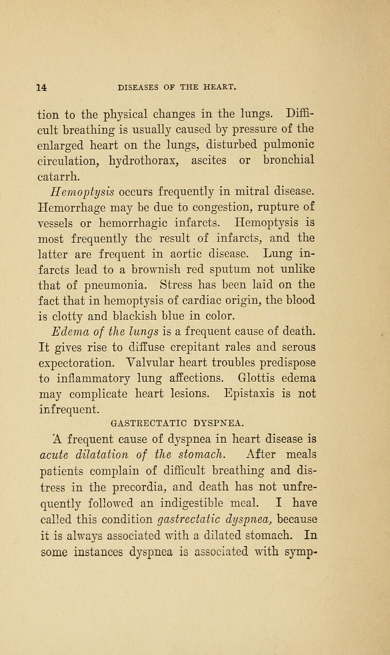 tion to the physical changes in the lungs. Diffi- cult breathing is usually caused by pressure of the enlarged heart on the lungs, disturbed pulmonic circulation, hydrothorax, ascites or bronchial catarrh. Hemoptysis occurs frequently in mitral disease. Hemorrhage may be due to congestion, rupture of vessels or hemorrhagic infarcts. Hemoptysis is most frequently the result of infarcts, and the latter are frequent in aortic disease. Lung in- farcts lead to a brownish red sputum not unlike that of pneumonia. Stress has been laid on the fact that in hemoptysis of cardiac origin, the blood is clotty and blackish blue in color. Edema of the lungs is a frequent cause of death. It gives rise to diffuse crepitant rales and serous expectoration. Valvular heart troubles predispose to inflammatory lung affections. Glottis edema may complicate heart lesions. Epistaxis is not infrequent. GASTKECTATIC DYSPNEA. A freqiient cause of dyspnea in heart disease is acute dilatation of the stomach. After meals patients complain of difficult breathing and dis- tress in the precordia, and death has not unfre- quently followed an indigestible meal. I have called this condition gastrectatic dyspnea, because it is always associated with a dilated stomach. In some instances dyspnea is associated with symp-