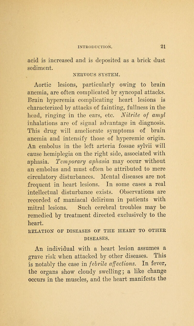acid is increased and is deposited as a brick dust sediment. NERVOUS SYSTEM, Aortic lesions, particularly owing to brain anemia, are often complicated by syncopal attacks. Brain li3qDeremia complicating heart lesions is characterized by attacks of fainting, fullness in the head, ringing in the ears, etc. Nitrite of amyl inhalations are of signal advantage in diagnosis. This drug will ameliorate symptoms of brain anemia and intensify those of hyperemic origin. An embolus in the left arteria fossae sylvii will cause hemiplegia on the right side, associated with aphasia. Temporary aphasia may occur without an embolus and must often be attributed to mere circulatory disturbances. Mental diseases are not frequent in heart lesions. In some cases a real intellectual disturbance exists. Observations are recorded of maniacal delirium in patients with mitral lesions. Such cerebral troubles may be remedied by treatment directed exclusively to the heart. RELATION OF DISEASES OF THE HEART TO OTHER DISEASES. An individual with a heart lesion assumes a grave risk when attacked by other diseases. This is notably the case in febrile affections. In fever, the organs show cloudy swelling; a like change occurs in the muscles, and the heart manifests the