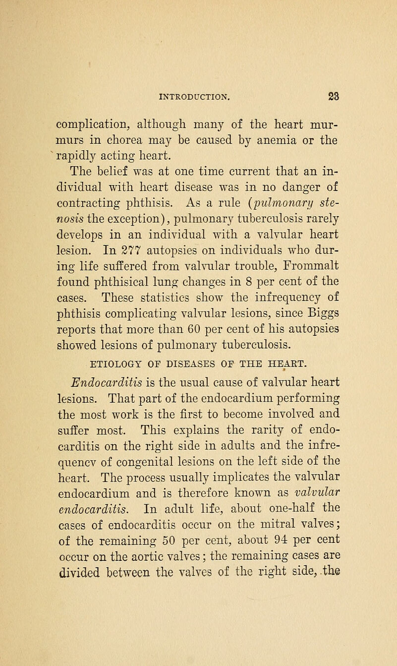 complication, although many of the heart mur- murs in chorea may be caused by anemia or the rapidly acting heart. The belief was at one time current that an in- dividual with heart disease was in no danger of contracting phthisis. As a rule (pulmonary ste- nosis the esception), pulmonary tuberculosis rarely develops in an individual with a valvular heart lesion. In 277 autopsies on individuals who dur- ing life suffered from valvular trouble, Frommalt found phthisical lung changes in 8 per cent of the cases. These statistics show the infrequency of phthisis complicating valvular lesions, since Biggs reports that more than 60 per cent of his autopsies showed lesions of pulmonary tuberculosis, ETIOLOGY OF DISEASES OF THE HEART. Endocarditis is the usual cause of valvular heart lesions. That part of the endocardium performing the most work is the first to become involved and suffer most. This explains the rarity of endo- carditis on the right side in adults and the infre- quencv of congenital lesions on the left side of the heart. The process usually implicates the valvular endocardium and is therefore known as valvular endocarditis. In adult life, about one-half the cases of endocarditis occur on the mitral valves; of the remaining 50 per cent, about 94 per cent occur on the aortic valves; the remaining cases are divided between the valves of the right side, .the