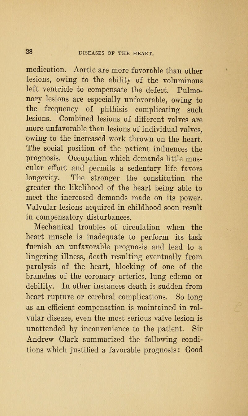medication. Aortic are more favorable than other lesions, owing to the ability of the voluminous left ventricle to compensate the defect. Pulmo- nary lesions are especially unfavorable, owing to the frequency of phthisis complicating such lesions. Combined lesions of different valves are more unfavorable than lesions of individual valves, owing to the increased work thrown on the heart. The social position of the patient influences the prognosis. Occupation which demands little mus- cular effort and permits a sedentary life favors longevity. The stronger the constitution the greater the likelihood of the heart being able to meet the increased demands made on its power. Valvular lesions acquired in childhood soon result in compensatory disturbances. Mechanical troubles of circulation when the heart muscle is inadequate to perform its task furnish an unfavorable prognosis and lead to a lingering illness, death resulting eventually from paralysis of the heart, blocking of one of the branches of the coronary arteries, lung edema or debility. In other instances death is sudden from heart rupture or cerebral complications. So long as an efficient compensation is maintained in val- vular disease, even the most serious valve lesion is unattended by inconvenience to the patient. Sir Andrew Clark summarized the following condi- tions which justified a favorable prognosis: Good