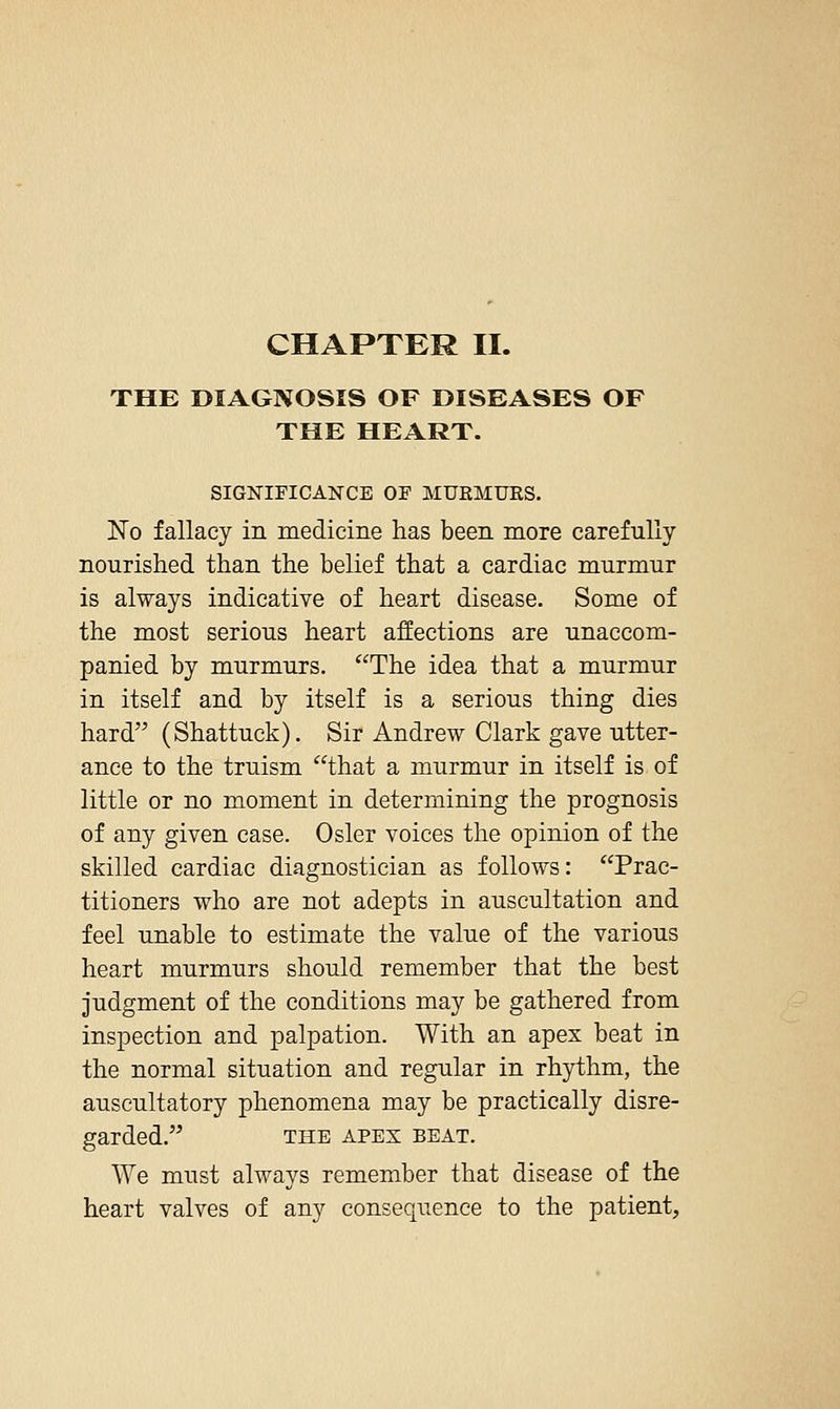CHAPTER II. THE DIAGNOSIS OF DISEASES OF THE HEART. SIGNIFICANCE OF MUEMUES. No fallacy in medicine has been more carefully nourished than the belief that a cardiac murmur is always indicative of heart disease. Some of the most serious heart affections are unaccom- panied by murmurs. The idea that a murmur in itself and by itself is a serious thing dies hard (Shattuck). Sir Andrew Clark gave utter- ance to the truism that a murmur in itself is of little or no moment in determining the prognosis of any given case. Osier voices the opinion of the skilled cardiac diagnostician as follows: Prac- titioners who are not adepts in auscultation and feel unable to estimate the value of the various heart murmurs should remember that the best judgment of the conditions may be gathered from inspection and palpation. With an apex beat in the normal situation and regular in rhythm, the auscultatory phenomena may be practically disre- garded. THE APEX BEAT. We must always remember that disease of the heart valves of any consequence to the patient,