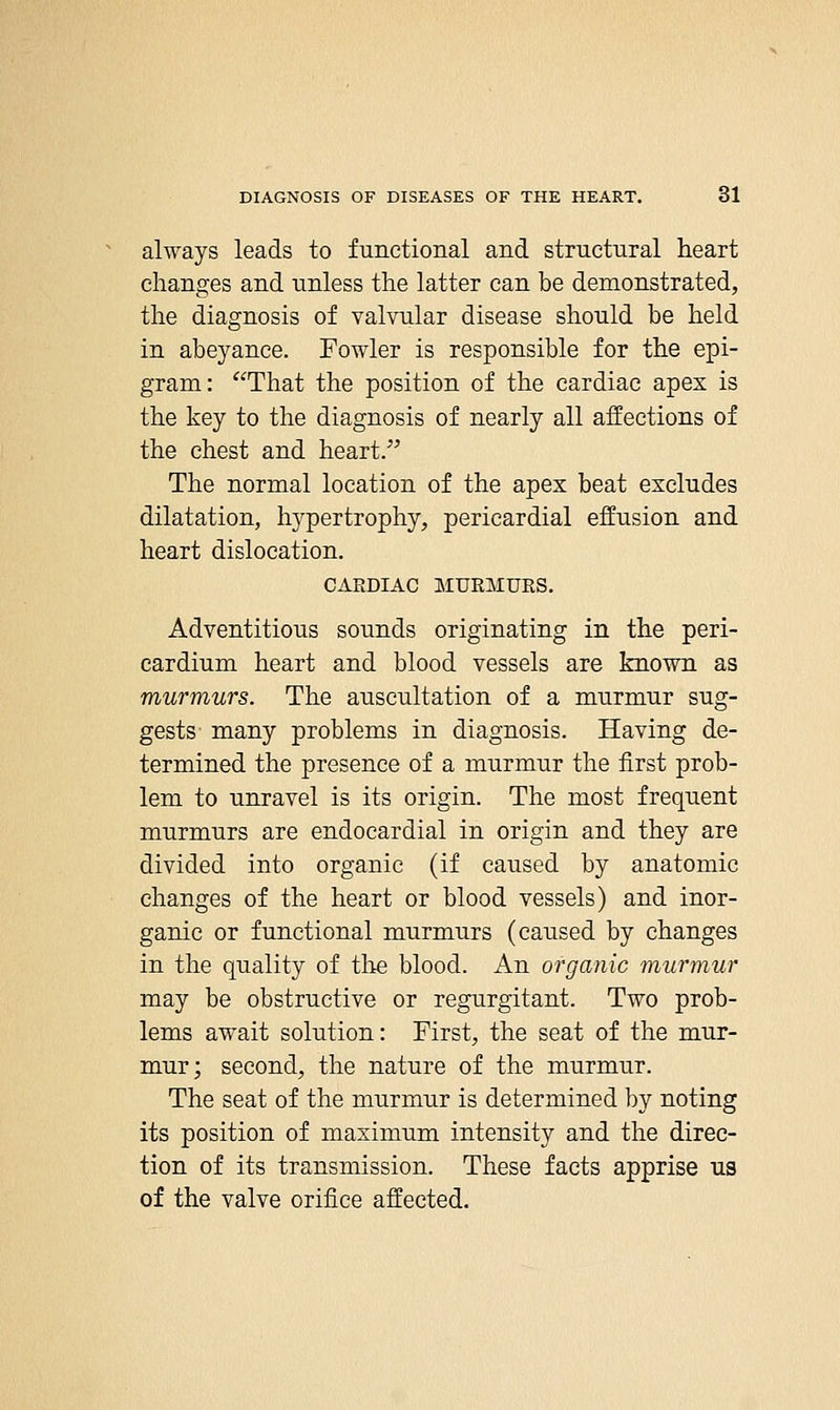 always leads to functional and structural heart changes and unless the latter can be demonstrated, the diagnosis of valvular disease should be held in abeyance. Fowler is responsible for the epi- gram: That the position of the cardiac apex is the key to the diagnosis of nearly all affections of the chest and heart. The normal location of the apex beat excludes dilatation, hypertrophy, pericardial effusion and heart dislocation. CARDIAC MURMURS. Adventitious sounds originating in the peri- cardium heart and blood vessels are known as murmurs. The auscultation of a murmur sug- gests- many problems in diagnosis. Having de- termined the presence of a murmur the first prob- lem to unravel is its origin. The most frequent murmurs are endocardial in origin and they are divided into organic (if caused by anatomic changes of the heart or blood vessels) and inor- ganic or functional murmurs (caused by changes in the quality of the blood. An organic murmur may be obstructive or regurgitant. Two prob- lems await solution: First, the seat of the mur- mur; second, the nature of the murmur. The seat of the murmur is determined by noting its position of maximum intensity and the direc- tion of its transmission. These facts apprise us of the valve orifice affected.