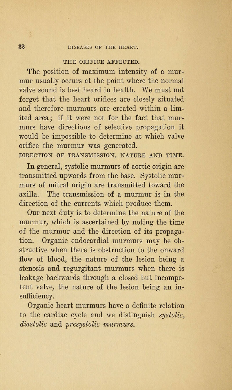 THE OEIFICE AFFECTED. The position of maximum intensity of a mur- mur usually occurs at the point where the normal valve sound is best heard in health. We must not forget that the heart orifices are closely situated and therefore murmurs are created within a lim- ited area; if it were not for the fact that mur- murs have directions of selective propagation it would be impossible to determine at which valve orifice the murmur was generated. DIRECTION OF TRANSMISSION^ NATURE AND TIME. In general, systolic murmurs of aortic origin are transmitted upwards from the base. Systolic mur- murs of mitral origin are transmitted toward the axilla. The transmission of a murmur is in the direction of the currents which produce them. Our next duty is to determine the nature of the murmur, which is ascertained by noting the time of the murmur and the direction of its propaga- tion. Organic endocardial murmurs may be ob- structive when there is obstruction to the onward flow of blood, the nature of the lesion being a stenosis and regurgitant murmurs when there is leakage backwards through a closed but incompe- tent valve, the nature of the lesion being an in- sufliciency. Organic heart murmurs have a definite relation to the cardiac cycle and we distinguish systolic, diastolic and presystolic murmurs.