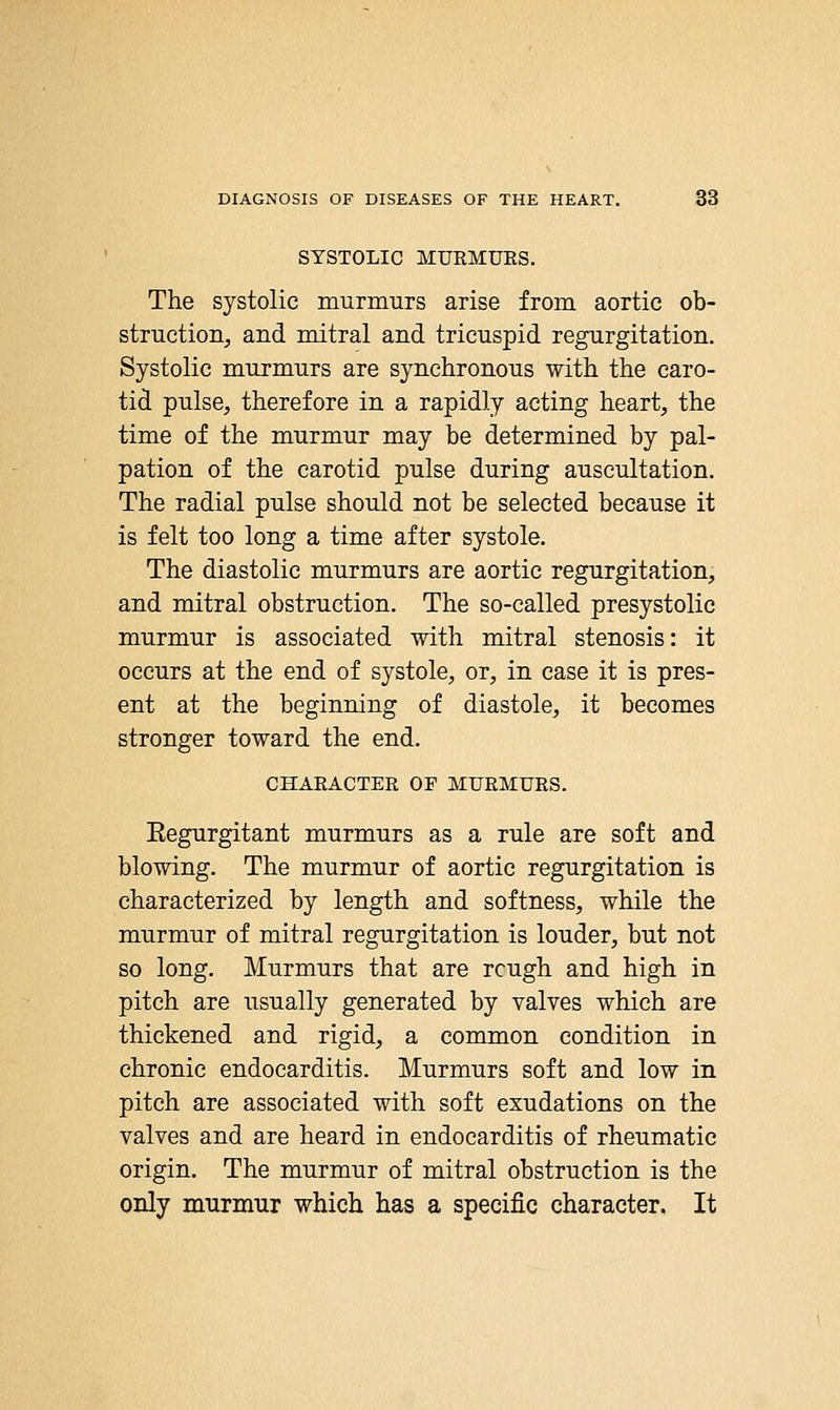 SYSTOLIC MURMURS. The systolic murmurs arise from aortic ob- struction, and mitral and tricuspid regurgitation. Systolic murmurs are synchronous with the caro- tid pulse, therefore in a rapidly acting heart, the time of the murmur may be determined by pal- pation of the carotid pulse during auscultation. The radial pulse should not be selected because it is felt too long a time after systole. The diastolic murmurs are aortic regurgitation, and mitral obstruction. The so-called presystolic murmur is associated with mitral stenosis: it occurs at the end of systole, or, in case it is pres- ent at the beginning of diastole, it becomes stronger toward the end. CHARACTER OF MURMURS. Eegurgitant murmurs as a rule are soft and blowing. The murmur of aortic regurgitation is characterized by length and softness, while the murmur of mitral regurgitation is louder, but not so long. Murmurs that are rough and high in pitch are usually generated by valves which are thickened and rigid, a common condition in chronic endocarditis. Murmurs soft and low in pitch are associated with soft exudations on the valves and are heard in endocarditis of rheumatic origin. The murmur of mitral obstruction is the only murmur which has a specific character. It