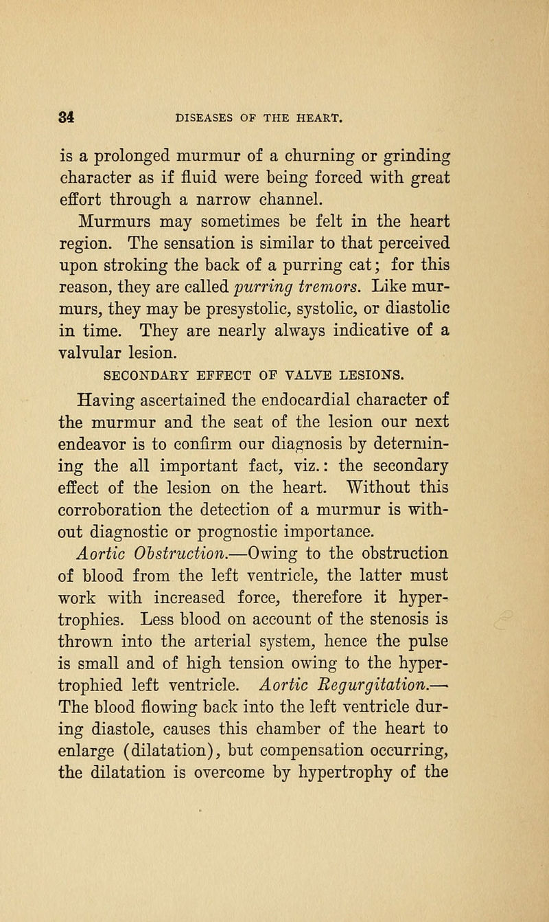 is a prolonged nmrmur of a churning or grinding character as if fluid were being forced with great effort through a narrow channel. Murmurs may sometimes be felt in the heart region. The sensation is similar to that perceived upon stroking the back of a purring cat; for this reason, they are called purring tremors. Like mur- murs, they may be presystolic, systolic, or diastolic in time. They are nearly always indicative of a valvular lesion. SECONDAEY EFFECT OF VALVE LESIONS. Having ascertained the endocardial character of the murmur and the seat of the lesion our next endeavor is to confirm our diagnosis by determin- ing the all important fact, viz.: the secondary effect of the lesion on the heart. Without this corroboration the detection of a murmur is with- out diagnostic or prognostic importance. Aortic Obstruction.—Owing to the obstruction of blood from the left ventricle, the latter must work with increased force, therefore it hyper- trophies. Less blood on account of the stenosis is thrown into the arterial system, hence the pulse is small and of high tension owing to the hyper- trophied left ventricle. Aortic Regurgitation.— The blood flowing back into the left ventricle dur- ing diastole, causes this chamber of the heart to enlarge (dilatation), but compensation occurring, the dilatation is overcome by hypertrophy of the