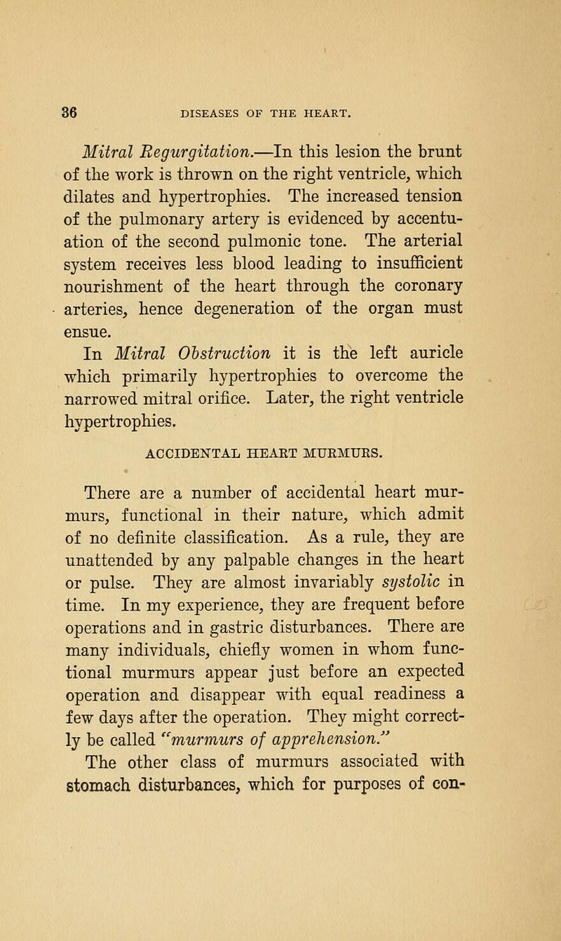 Mitral Regurgitation.—In this lesion the brunt of the work is thrown on the right ventricle, which dilates and hypertrophies. The increased tension of the pulmonary artery is evidenced by accentu- ation of the second pulmonic tone. The arterial system receives less blood leading to insufficient nourishment of the heart through the coronary arteries, hence degeneration of the organ must ensue. In Mitral Obstruction it is the left auricle which primarily hypertrophies to overcome the narrowed mitral orifice. Later, the right ventricle hypertrophies. ACCIDENTAL HEART MUEMURS. There are a number of accidental heart mur- murs, functional in their nature, which admit of no definite classification. As a rule, they are unattended by any palpable changes in the heart or pulse. They are almost invariably systolic in time. In my experience, they are frequent before operations and in gastric disturbances. There are many individuals, chiefly women in whom func- tional murmurs appear just before an expected operation and disappear with equal readiness a few days after the operation. They might correct- ly be called murmurs of apprehension/' The other class of murmurs associated with stomach disturbances, which for purposes of con-