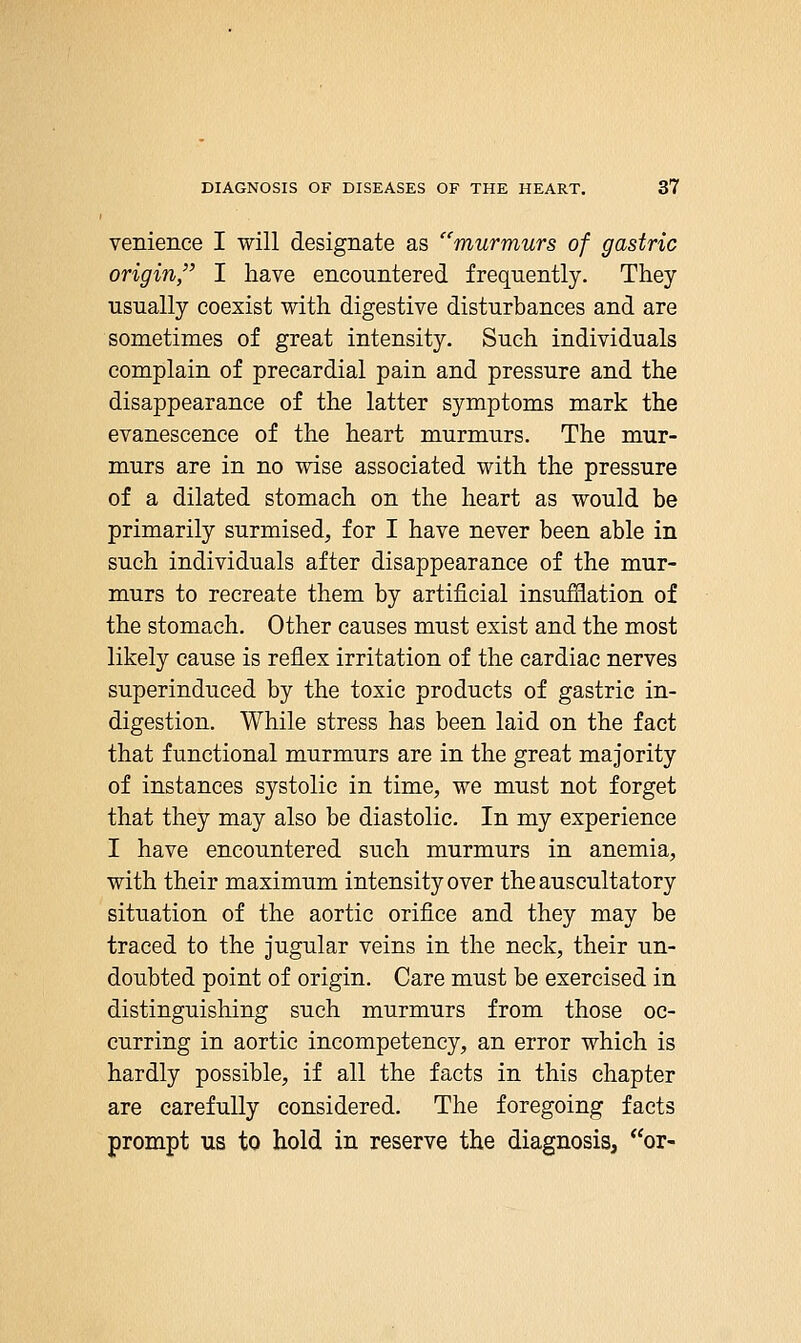 venience I will designate as murmurs of gastric origin, I have encountered frequently. They usually coexist with digestive disturbances and are sometimes of great intensity. Such individuals complain of precardial pain and pressure and the disappearance of the latter symptoms mark the evanescence of the heart murmurs. The mur- murs are in no wise associated with the pressure of a dilated stomach on the heart as would be primarily surmised, for I have never been able in such individuals after disappearance of the mur- murs to recreate them by artificial insufflation of the stomach. Other causes must exist and the most likely cause is reflex irritation of the cardiac nerves superinduced by the toxic products of gastric in- digestion. While stress has been laid on the fact that functional murmurs are in the great majority of instances systolic in time, we must not forget that they may also be diastolic. In my experience I have encountered such murmurs in anemia, with their maximum intensity over the auscultatory situation of the aortic orifice and they may be traced to the jugular veins in the neck, their un- doubted point of origin. Care must be exercised in distinguishing such murmurs from those oc- curring in aortic incompetency, an error which is hardly possible, if all the facts in this chapter are carefully considered. The foregoing facts prompt us to hold in reserve the diagnosis, or-