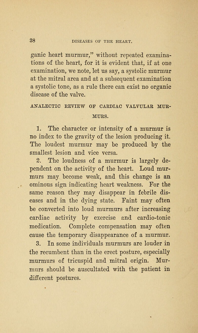ganic heart murmur/' without repeated examina- tions of the heart, for it is evident that, if at one examination, we note, let us say, a systolic murmur at the mitral area and at a subsequent examination a systolic tone, as a rule there can exist no organic disease of the valve. ANALECTIC EEVIEW OF CAEDIAC VALVULAE MUE- MUES. 1. The character or intensity of a murmur is no index to the gravity of the lesion producing it. The loudest murmur may be produced by the smallest lesion and vice versa. 2. The loudness of a murmur is largely de- pendent on the activity of the heart. Loud mur- murs may become weak, and this change is an ominous sign indicating heart weakness. For the same reason they may disappear in febrile dis- eases and in the dying state. Faint may often be converted into loud murmurs after increasing cardiac activity by exercise and cardio-tonic medication. Complete compensation may often cause the temporary disappearance of a murmur. 3. In some individuals murmurs are louder in the recumbent than in the erect posture, especially murmurs of tricuspid and mitral origin. Mur- murs should be auscultated with the patient in different postures.
