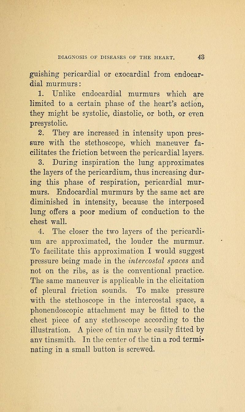 guishing pericardial or exocardial from endocar- dial murmurs: 1. Unlike endocardial murmurs which are limited to a certain phase of the heart's action, they might be systolic, diastolic, or both, or even presystolic. 2. They are increased in intensity upon pres- sure with the stethoscope, which maneuver fa- cilitates the friction between the pericardial layers. 3. During inspiration the lung approximates the layers of the pericardium, thus increasing dur- ing this phase of respiration, pericardial mur- murs. Endocardial murmurs by the same act are diminished in intensity, because the interposed lung offers a poor medium of conduction to the chest wall. 4. The closer the two layers of the pericardi- um are approximated, the louder the murmur. To facilitate this approximation I would suggest pressure being made in the intercostal spaces and not on the ribs, as is the conventional practice. The same maneuver is applicable in the elicitation of pleural friction sounds. To make pressure with the stethoscope in the intercostal space, a phonendoscopic attachment may be fitted to the chest piece of any stethoscope according to the illustration. A piece of tin may be easily fitted by anv tinsmith. In the center of the tin a rod termi- nating in a small button is screwed.