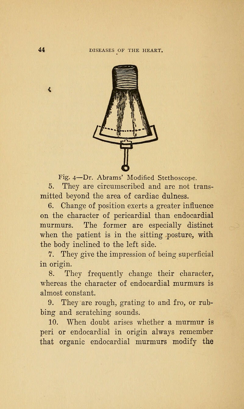 Fig. 4—Dr. Abrams' Modified Stethoscope. 5. They are circumscribed and are not trans- mitted beyond the area of cardiac dulness. 6. Change of position exerts a greater influence on the character of pericardial than endocardial murmurs. The former are especially distinct when the patient is in the sitting -posture, with the body inclined to the left side. 7. They give the impression of being superficial in origin. 8. They frequently change their character, whereas the character of endocardial murmurs is almost constant. 9. They are rough, grating to and fro, or rub- bing and scratching sounds. 10. When doubt arises whether a murmur is peri or endocardial in origin always remember that organic endocardial murmurs modify the