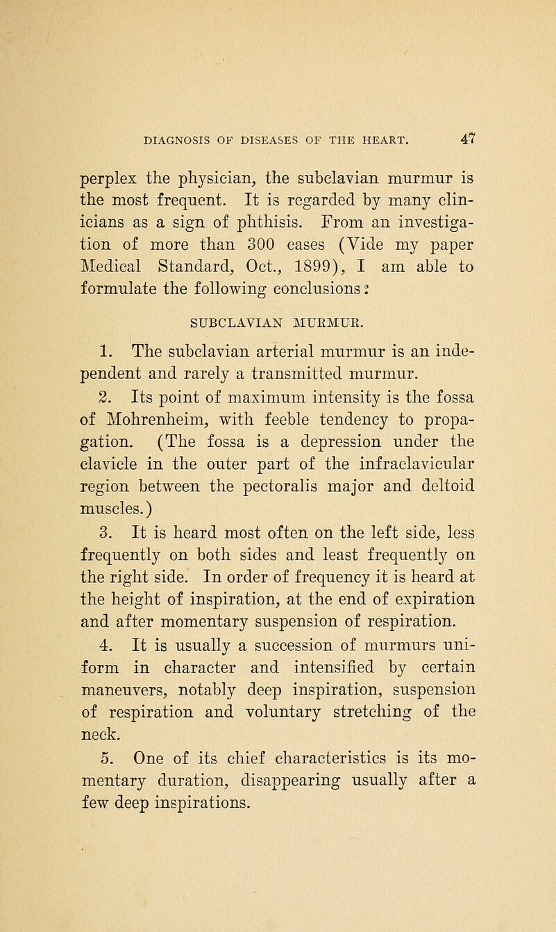 perplex the physician, the subclavian murmur is the most frequent. It is regarded by many clin- icians as a sign of phthisis. From an investiga- tion of more than 300 cases (Vide my paper Medical Standard, Oct., 1899), I am able to formulate the following conclusions ^ SUBCLAVIAN MUKMUE. 1. The subclavian arterial murmur is an inde- pendent and rarely a transmitted murmur. 2. Its point of maximum intensity is the fossa of Mohrenheim, with feeble tendency to propa- gation. (The fossa is a depression under the clavicle in the outer part of the infraclavicular region between the pectoralis major and deltoid muscles.) 3. It is heard most often on the left side, less frequently on both sides and least frequently on the right side. In order of frequency it is heard at the height of inspiration, at the end of expiration and after momentary suspension of respiration. 4. It is usually a succession of murmurs uni- form in character and intensified by certain maneuvers, notably deep inspiration, suspension of respiration and voluntary stretching of the neck. 5. One of its chief characteristics is its mo- mentary duration, disappearing usually after a few deep inspirations.