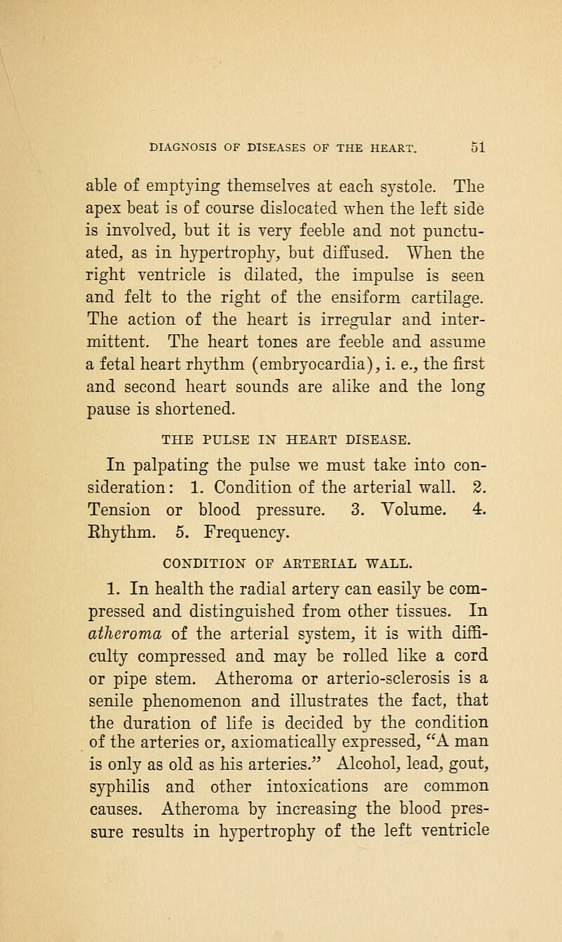 able of emptying themselves at each systole. The apex beat is of course dislocated when the left side is involved, but it is very feeble and not punctu- ated, as in hypertrophy, but diffused. When the right ventricle is dilated, the impulse is seen and felt to the right of the ensiform cartilage. The action of the heart is irregular and inter- mittent. The heart tones are feeble and assume a fetal heart rhythm (embryocardia), i. e., the first and second heart sounds are alike and the long pause is shortened. THE PULSE IN HEART DISEASE. In palpating the pulse we must take into con- sideration : 1. Condition of the arterial vt^all. 2. Tension or blood pressure. 3. Volume. 4. Ehythm. 5. Frequency. CONDITION OF AETEEIAL WALL. 1. In health the radial artery can easily be com- pressed and distinguished from other tissues. In atheroma of the arterial system, it is with diffi- culty compressed and may be rolled like a cord or pipe stem. Atheroma or arterio-sclerosis is a senile phenomenon and illustrates the fact, that the duration of life is decided by the condition of the arteries or, axiomatically expressed, A man is only as old as his arteries. Alcohol, lead, gout, syphilis and other intoxications are common causes. Atheroma by increasing the blood pres- sure results in hypertrophy of the left ventricle