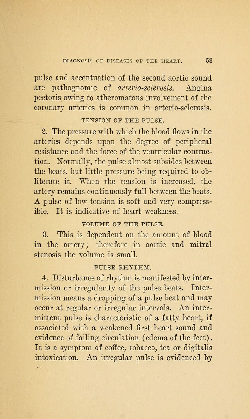 pulse and accentuation of the second aortic sound are pathognomic of arteriosclerosis. Angina pectoris owing to atheromatous involvement of the coronary arteries is common in arterio-sclerosis. TENSION OF THE PULSE. 2. The pressure with which the blood flows in the arteries depends upon the degree of peripheral resistance and the force of the ventricular contrac- tion. ISTormally, the pulse almost subsides between the beats, but little pressure being required to ob- literate it. When the tension is increased, the artery remains continuously full between the beats. A pulse of low tension is soft and very compress- ible. It is indicative of heart weakness. VOLUME OF THE PULSE. 3. This is dependent on the amount of blood in the artery; therefore in aortic and mitral stenosis the volume is small. PULSE RHYTHM. 4. Disturbance of rhythm is manifested by inter- mission or irregularity of the pulse beats. Inter- mission means a dropping of a pulse beat and may occur at regular or irregular intervals. An inter- mittent pulse is characteristic of a fatty heart, if associated with a weakened first heart sound and evidence of failing circulation (edema of the feet). It is a symptom of coffee, tobacco, tea or digitalis intoxication. An irregular pulse is evidenced by