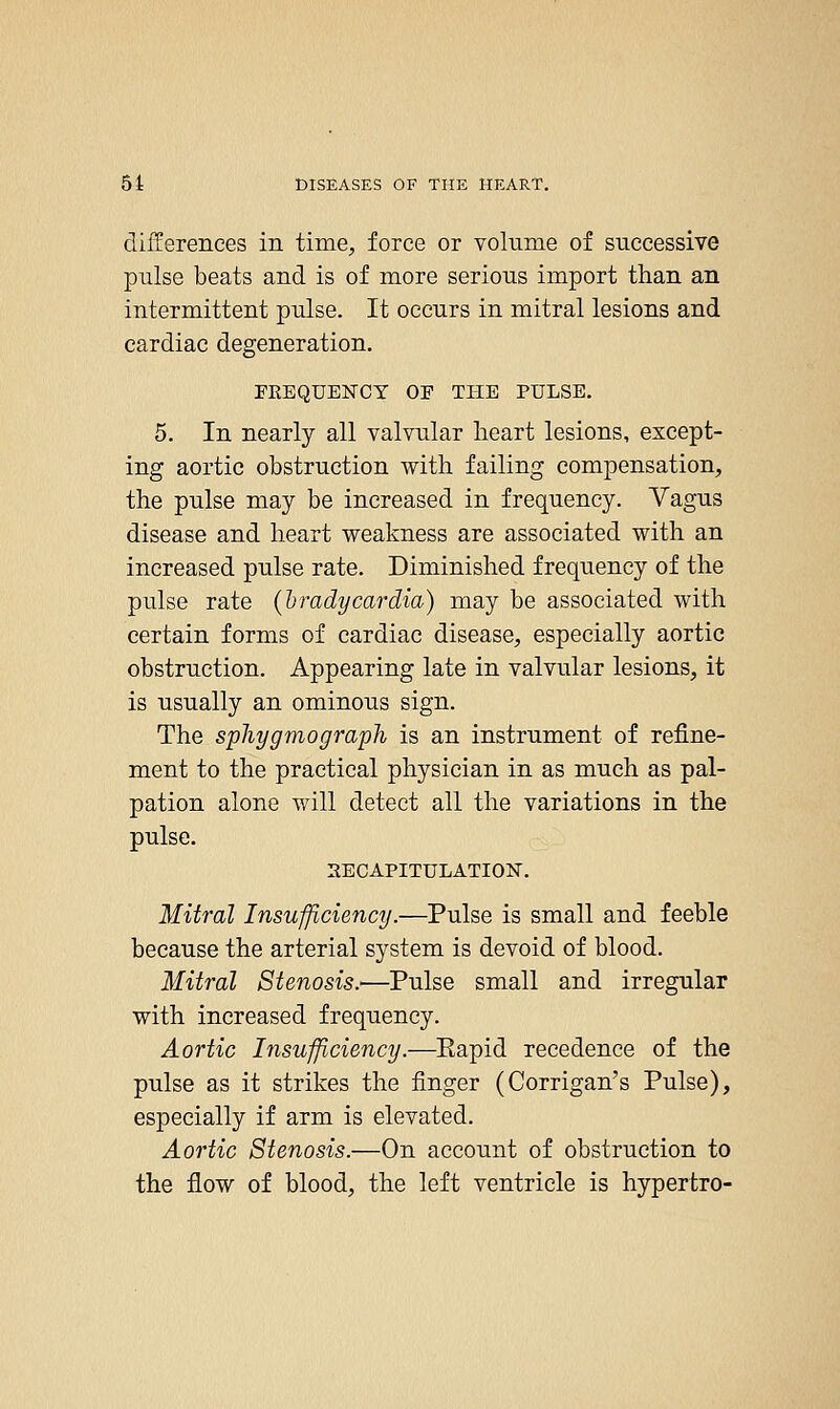 differences in time, force or volume of successive pulse beats and is of more serious import than an intermittent pulse. It occurs in mitral lesions and cardiac degeneration. PEEQUENCY OE THE PULSE. 5. In nearly all valvular heart lesions, except- ing aortic obstruction with failing compensation, the pulse may be increased in frequency. Vagus disease and heart weakness are associated with an increased pulse rate. Diminished frequency of the pulse rate (hradycardia) may be associated with certain forms of cardiac disease, especially aortic obstruction. Appearing late in valvular lesions, it is usually an ominous sign. The sphygmograph is an instrument of refine- ment to the practical physician in as much as pal- pation alone will detect all the variations in the pulse. RECAPITULATION. Mitral Insufficiency.—Pulse is small and feeble because the arterial system is devoid of blood. Mitral Stenosis.'—Pulse small and irregular with increased frequency. Aortic Insufficiency.—Eapid recedence of the pulse as it strikes the finger (Corrigan's Pulse), especially if arm is elevated. Aortic Stenosis.—On account of obstruction to the fiow of blood, the left ventricle is hypertro-