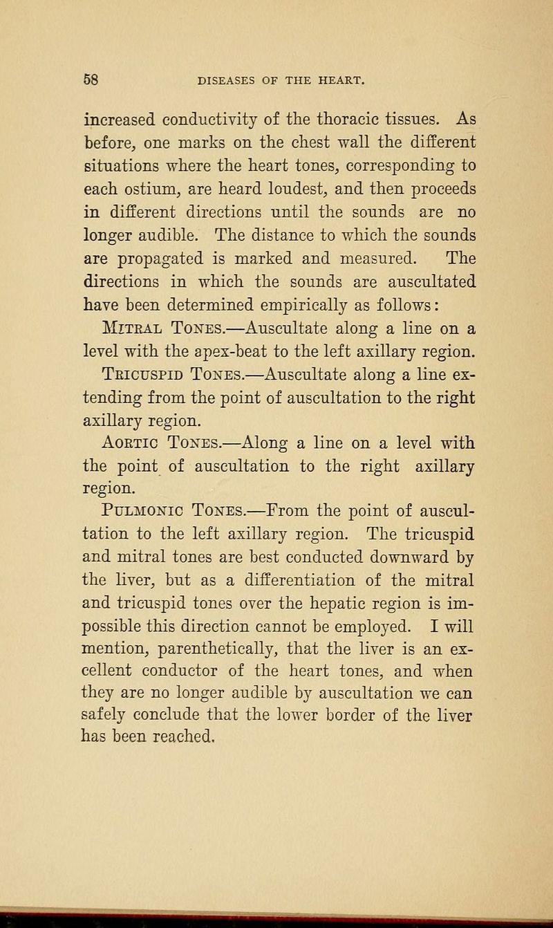 increased conductivity of the thoracic tissues. As before, one marks on the chest wall the different situations where the heart tones, corresponding to each ostium, are heard loudest, and then proceeds in different directions until the sounds are no longer audible. The distance to which the sounds are propagated is marked and measured. The directions in which the sounds are auscultated have been determined empirically as follows: Mitral Tones.—Auscultate along a line on a level with the apex-beat to the left axillary region. Teicuspid Tones.—Auscultate along a line ex- tending from the point of auscultation to the right axillary region. Aortic Tones.—Along a line on a level with the point of auscultation to the right axillary region. Pulmonic Tones.—From the point of auscul- tation to the left axillary region. The tricuspid and mitral tones are best conducted downward by the liver, but as a differentiation of the mitral and tricuspid tones over the hepatic region is im- possible this direction cannot be employed. I will mention, parenthetically, that the liver is an ex- cellent conductor of the heart tones, and when they are no longer audible by auscultation we can safely conclude that the lower border of the liver has been reached.