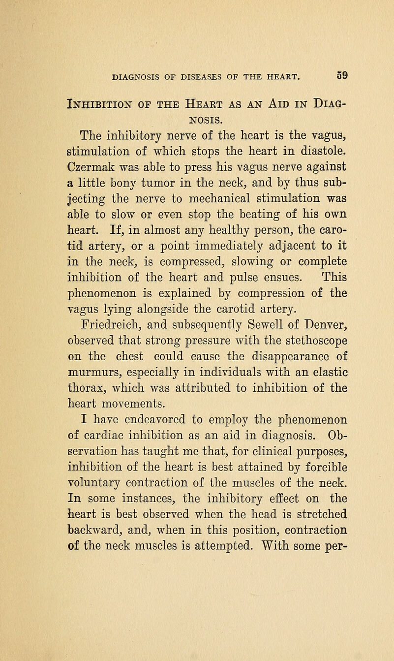 Inhibition of the Heaet as an Aid in Diag- nosis. The inhibitory nerve of the heart is the vagus, stimulation of which stops the heart in diastole. Czermak was able to press his vagus nerve against a little bony tumor in the neck, and by thus sub- jecting the nerve to mechanical stimulation was able to slow or even stop the beating of his own heart. If, in almost any healthy person, the caro- tid artery, or a point immediately adjacent to it in the neck, is compressed, slowing or complete inhibition of the heart and pulse ensues. This phenomenon is explained by compression of the vagus lying alongside the carotid artery. Friedreich, and subsequently Sewell of Denver, observed that strong pressure with the stethoscope on the chest could cause the disappearance of murmurs, especially in individuals with an elastic thorax, which was attributed to inhibition of the heart movements. I have endeavored to employ the phenomenon of cardiac inhibition as an aid in diagnosis. Ob- servation has taught me that, for clinical purposes, inhibition of the heart is best attained by forcible voluntary contraction of the muscles of the neck. In some instances, the inhibitory effect on the heart is best observed when the head is stretched backward, and, when in this position, contraction of the neck muscles is attempted. With some per-