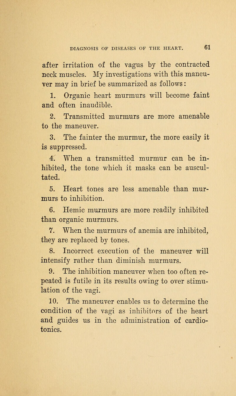 after irritation of the vagus by the contracted neck muscles. My investigations with this maneu- ver may in brief be summarized as follows: 1. Organic heart murmurs will become faint and often inaudible. 2. Transmitted murmurs are more amenable to the maneuver. 3. The fainter the murmur, the more easily it is suppressed. 4. When a transmitted murmur can be in- hibited, the tone which it masks can be auscul- tated. 5. Heart tones are less amenable than mur- murs to inhibition. 6. Hemic murmurs are more readily inhibited than organic murmurs. 7. When the murmurs of anemia are inhibited, they are replaced by tones. 8. Incorrect execution of the maneuver will intensify rather than diminish murmurs. 9. The inhibition maneuver when too often re- peated is futile in its results owing to over stimu- lation of the vagi. 10. The maneuver enables us to determine the condition of the vagi as inhibitors of the heart and guides us in the administration of cardio- tonics.