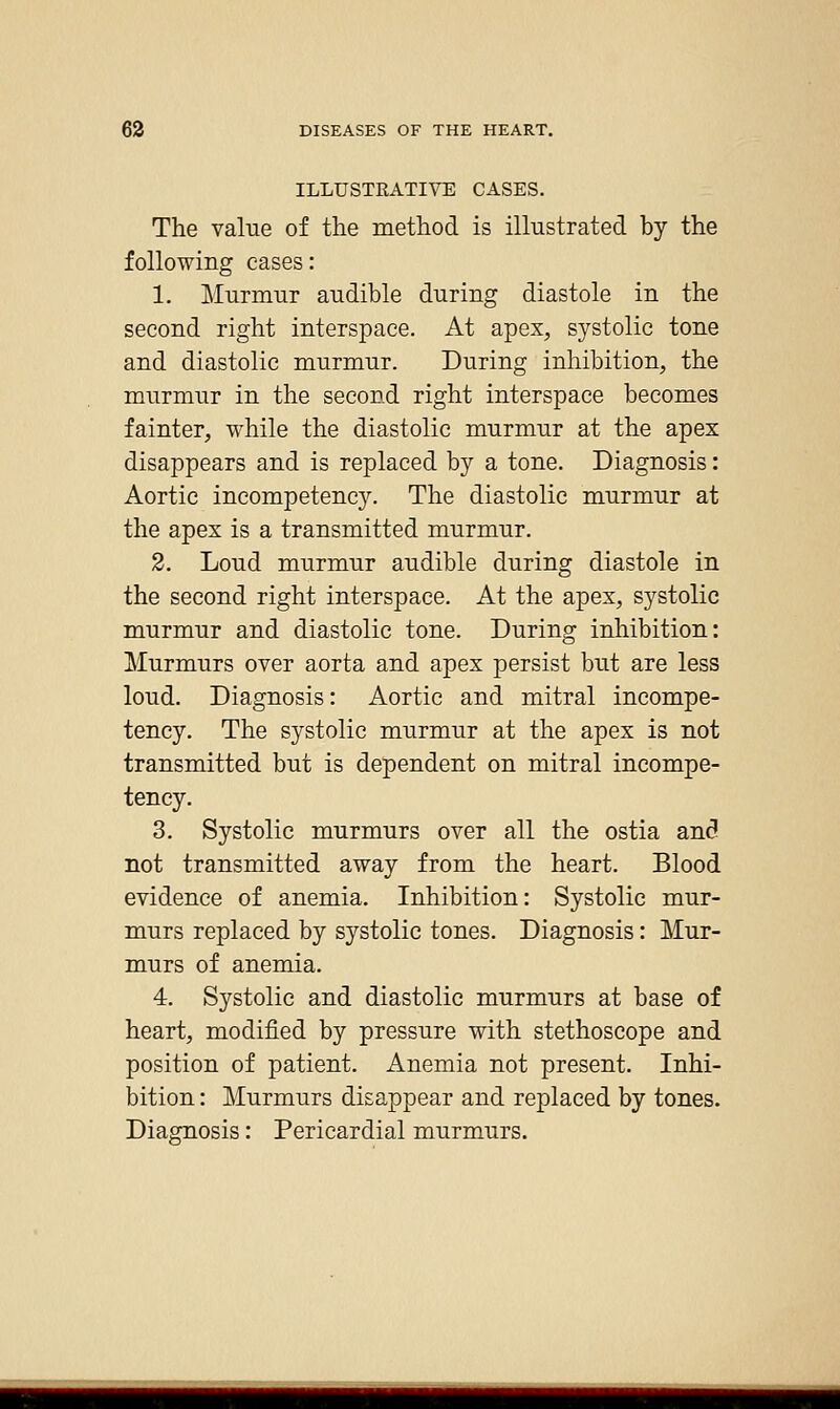 ILLUSTRATIVE CASES. The value of the method is illustrated by the following cases: 1. Murmur audible during diastole in the second right interspace. At apex, systolic tone and diastolic murmur. During inhibition, the murmur in the second right interspace becomes fainter, while the diastolic murmur at the apex disappears and is replaced by a tone. Diagnosis: Aortic incompetency. The diastolic murmur at the apex is a transmitted murmur. 2. Loud murmur audible during diastole in the second right interspace. At the apex, systolic murmur and diastolic tone. During inhibition: Murmurs over aorta and apex persist but are less loud. Diagnosis: Aortic and mitral incompe- tency. The systolic murmur at the apex is not transmitted but is dependent on mitral incompe- tency. 3. Systolic murmurs over all the ostia an3 not transmitted away from the heart. Blood evidence of anemia. Inhibition: Systolic mur- murs replaced by systolic tones. Diagnosis: Mur- murs of anemia. 4. Systolic and diastolic murmurs at base of heart, modified by pressure with stethoscope and position of patient. Anemia not present. Inhi- bition : Murmurs disappear and replaced by tones. Diagnosis: Pericardial murmurs.