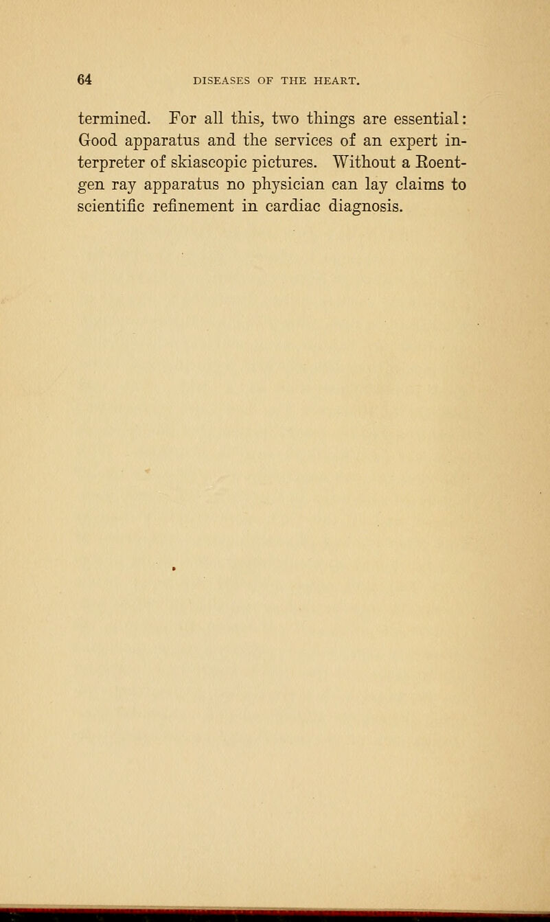 termined. For all this, two things are essential: Good apparatus and the services of an expert in- terpreter of skiascopic pictures. Without a Eoent- gen ray apparatus no physician can lay claims to scientific refinement in cardiac diagnosis.