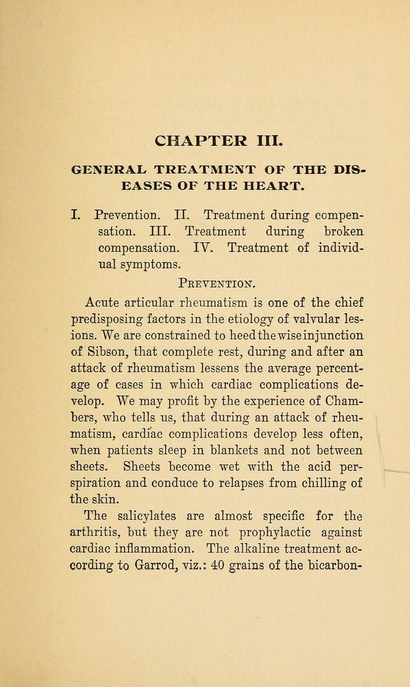 CHAPTER III. GENERAL TREATMENT OF THE DIS- EASES OF THE HEART. I. Prevention. II. Treatment during compen- sation. III. Treatment during broken compensation. IV. Treatment of individ- ual symptoms. Peevention. Acute articular rheumatism is one of the chief predisposing factors in the etiology of valvular les- ions. We are constrained to heed the wise injunction of Sibson, that complete rest, during and after an attack of rheumatism lessens the average percent- age of cases in which cardiac complications de- velop. We may profit by the experience of Cham- bers, who tells us, that during an attack of rheu- matism, cardiac complications develop less often, when patients sleep in blankets and not between sheets. Sheets become wet with the acid per- spiration and conduce to relapses from chilling of the skin. The salicylates are almost specific for the arthritis, but they are not prophylactic against cardiac inflammation. The alkaline treatment ac- cording to Garrod, viz.: 40 grains of the bicarbon-