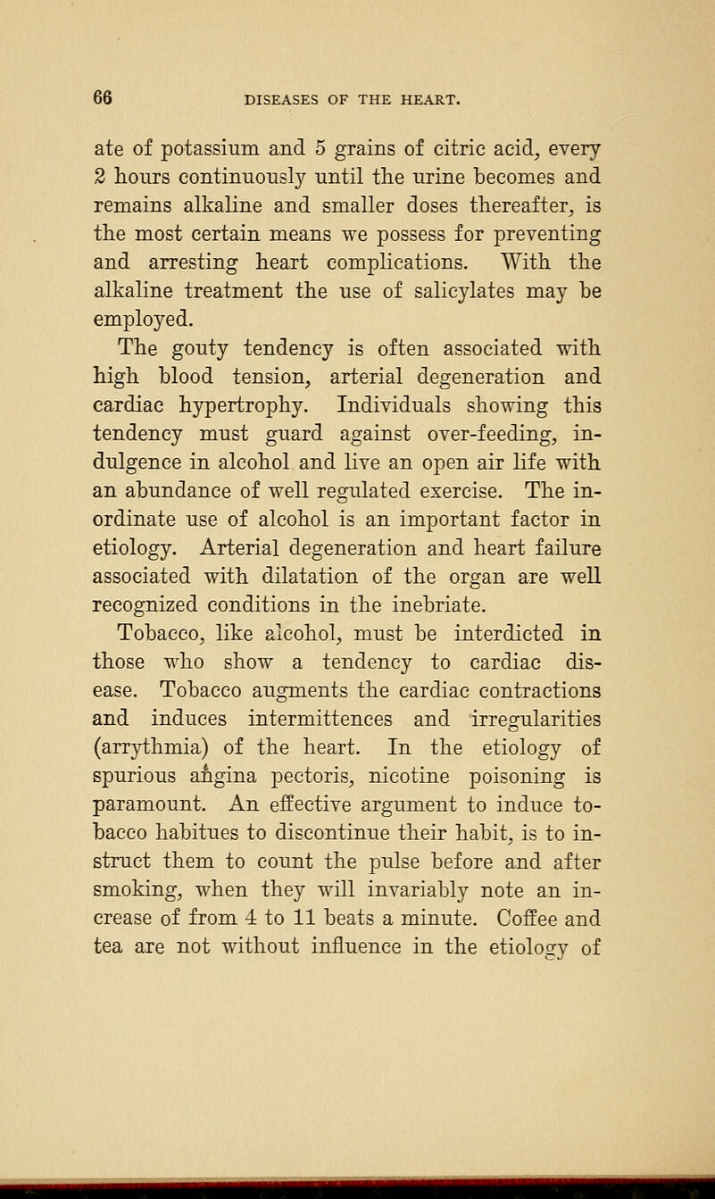 ate of potassimn and 5 grains of citric acid, every 2 hours continuously until the urine becomes and remains alkaline and smaller doses thereafter, is the most certain means we possess for preventing and arresting heart complications. With the alkaline treatment the use of salicylates may be employed. The gouty tendency is often associated with high blood tension, arterial degeneration and cardiac hypertrophy. Individuals showing this tendency must guard against over-feeding, in- dulgence in alcohol and live an open air life with an abundance of well regulated exercise. The in- ordinate use of alcohol is an important factor in etiology. Arterial degeneration and heart failure associated with dilatation of the organ are well recognized conditions in the inebriate. Tobacco, like alcohol, must be interdicted in those who show a tendency to cardiac dis- ease. Tobacco augments the cardiac contractions and induces intermittences and irregularities (arrythmia) of the heart. In the etiology of spurious afigina pectoris, nicotine poisoning is paramount. An effective argument to induce to- bacco habitues to discontinue their habit, is to in- struct them to count the pulse before and after smoking, when they will invariably note an in- crease of from -i to 11 beats a minute. CofEee and tea are not without influence in the etiology of