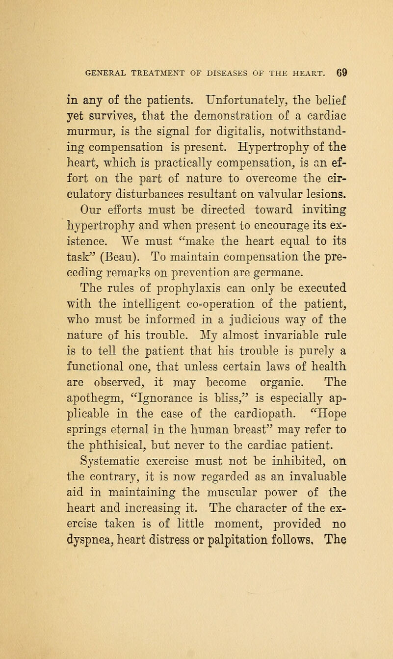in any of the patients. Unfortunately, the belief yet survives, that the demonstration of a cardiac murmur, is the signal for digitalis, notwithstand- ing compensation is present. Hypertrophy of the heart, which is practically compensation, is an ef- fort on the part of nature to overcome the cir- culatory disturbances resultant on valvular lesions. Our efforts must be directed toward inviting hypertrophy and when present to encourage its ex- istence. We must make the heart equal to its task (Beau). To maintain compensation the pre- ceding remarks on prevention are germane. The rules of prophylaxis can only be executed with the intelligent co-operation of the patient, who must be informed in a judicious way of the nature of his trouble. My almost invariable rule is to tell the patient that his trouble is purely a functional one, that unless certain laws of health are observed, it may become organic. The apothegm, Ignorance is bliss, is especially ap- plicable in the case of the cardiopath. Hope springs eternal in the human breast may refer to the phthisical, but never to the cardiac patient. Systematic exercise must not be inhibited, on the contrary, it is now regarded as an invaluable aid in maintaining the muscular power of the heart and increasing it. The character of the ex- ercise taken is of little moment, provided no dyspnea, heart distress or palpitation follows. The