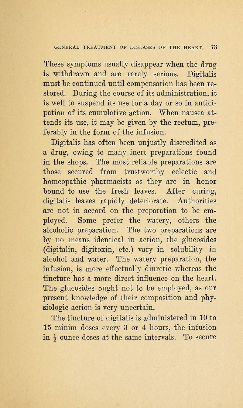 These symptoms usually disappear when the drug is withdrawn and are rarely serious. Digitalis must be continued until compensation has been re- stored. During the course of its administration, it is well to suspend its use for a day or so in antici- pation of its cumulative action. When nausea at- tends its use, it may be given by the rectum, pre- ferably in the form of the infusion. Digitalis has often been unjustly discredited as a drug, owing to many inert preparations found in the shops. The most reliable preparations are those secured from trustworthy eclectic and homeopathic pharmacists as they are in honor bound to use the fresh leaves. After curing, digitalis leaves rapidly deteriorate. Authorities are not in accord on the preparation to be em- ployed. Some prefer the watery, others the alcoholic preparation. The two preparations are by no means identical in action, the glucosides (digitalin, digitoxin, etc.) vary in solubility in alcohol and water. The watery preparation, the infusion, is more effectually diuretic whereas the tincture has a more direct influence on the heart. The glucosides ought not to be employed, as our present knowledge of their composition and phy- siologic action is very uncertain. The tincture of digitalis is administered in 10 to 15 minim doses every 3 or 4 hours, the infusion in -I ounce doses at the same intervals. To secure