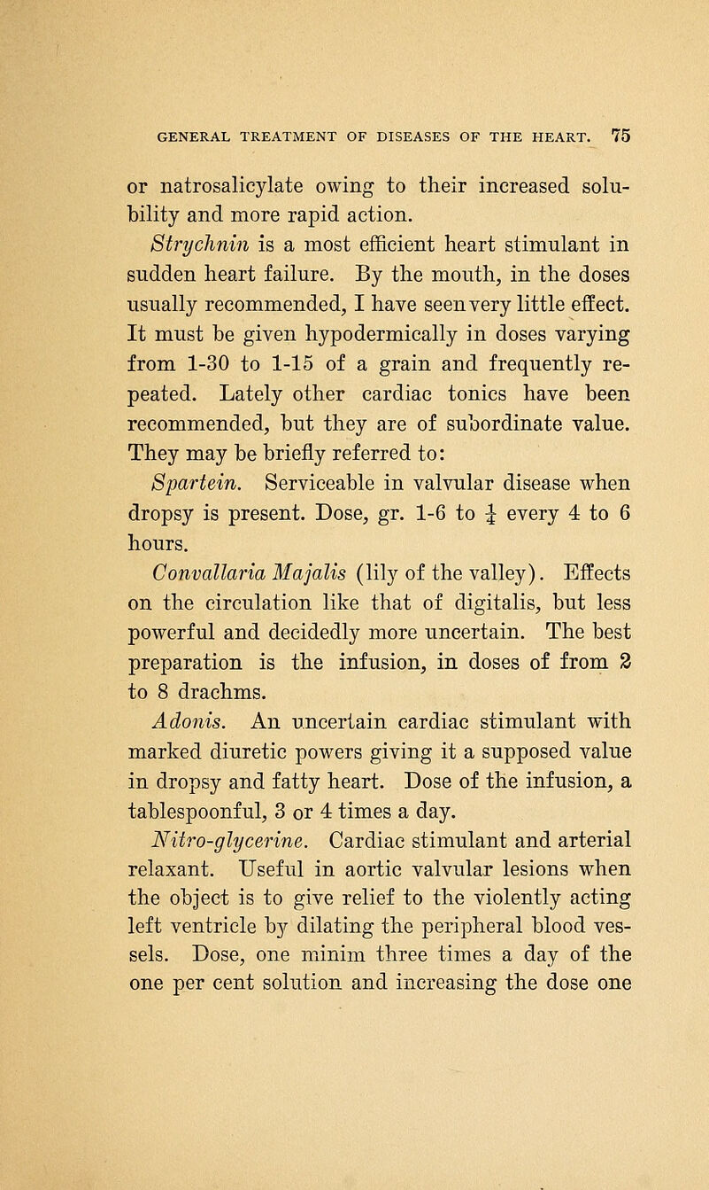 or natrosalicylate owing to their increased solu- bility and more rapid action. Strychnin is a most efficient heart stimulant in sudden heart failure. By the mouth, in the doses usually recommended, I have seen very little effect. It must be given hypodermically in doses varying from 1-30 to 1-15 of a grain and frequently re- peated. Lately other cardiac tonics have been recommended, but they are of subordinate value. They may be briefly referred to: Spartein. Serviceable in valvular disease when dropsy is present. Dose, gr. 1-6 to ^ every 4 to 6 hours. Convallaria Majalis (lily of the valley). Effects on the circulation like that of digitalis, but less powerful and decidedly more uncertain. The best preparation is the infusion, in doses of from 3 to 8 drachms. Adonis. An uncertain cardiac stimulant with marked diuretic powers giving it a supposed value in dropsy and fatty heart. Dose of the infusion, a tablespoonful, 3 or 4 times a day. Nitro-glycerine. Cardiac stimulant and arterial relaxant. Useful in aortic valvular lesions when the object is to give relief to the violently acting left ventricle by dilating the peripheral blood ves- sels. Dose, one minim three times a day of the one per cent solution and increasing the dose one