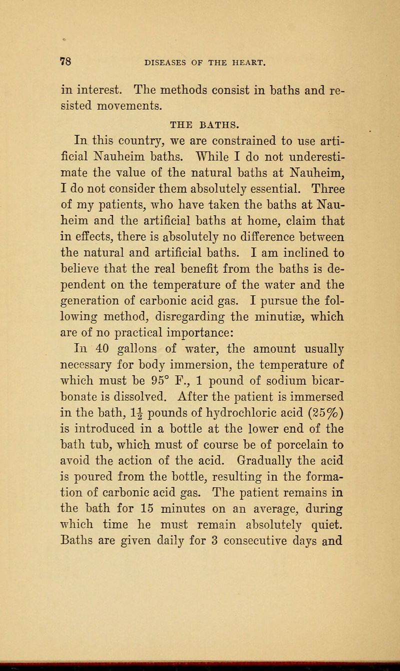 in interest. The methods consist in baths and re- sisted movements. THE BATHS. In this country, we are constrained to use arti- ficial Nauheim baths. While I do not underesti- mate the value of the natural baths at Kauheim, I do not consider them absolutely essential. Three of my patients, who have taken the baths at Nau- heim and the artificial baths at home, claim that in effects, there is absolutely no difference between the natural and artificial baths. I am inclined to believe that the real benefit from the baths is de- pendent on the temperature of the water and the generation of carbonic acid gas. I pursue the fol- lowing method, disregarding the minutiae, which are of no practical importance: In 40 gallons of water, the amount usually necessary for body immersion, the temperature of which must be 95° F., 1 pound of sodium bicar- bonate is dissolved. After the patient is immersed in the bath, 1-| pounds of hydrochloric acid (25%) is introduced in a bottle at the lower end of the bath tub, which must of course be of porcelain to avoid the action of the acid. Gradually the acid is poured from the bottle, resulting in the forma- tion of carbonic acid gas. The patient remains in the bath for 15 minutes on an average, during which time he must remain absolutely quiet. Baths are given daily for 3 consecutive days and