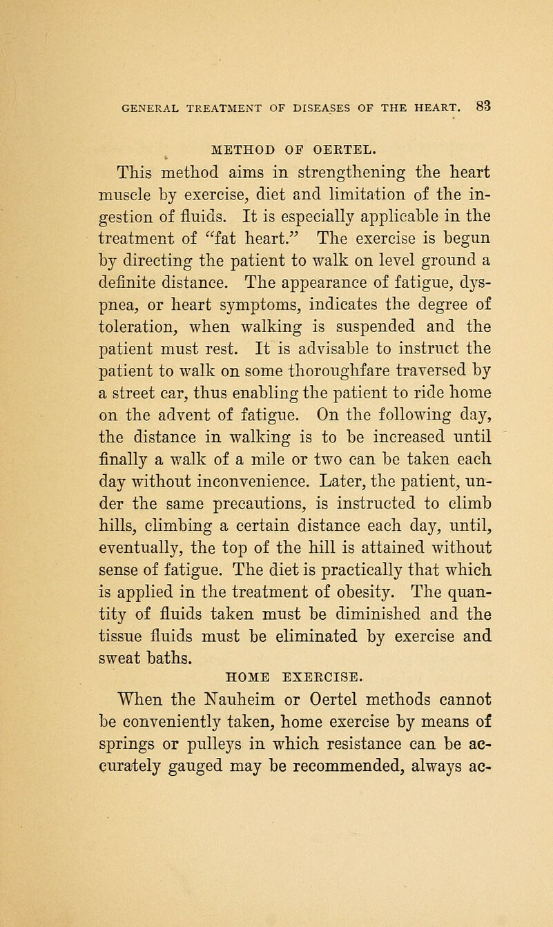 METHOD OF OERTEL. This method aims in strengthening the heart muscle by exercise, diet and limitation of the in- gestion of fluids. It is especially applicable in the treatment of fat heart. The exercise is begun by directing the patient to walk on level ground a definite distance. The appearance of fatigue, dys- pnea, or heart symptoms, indicates the degree of toleration, when walking is suspended and the patient must rest. It is advisable to instruct the patient to walk on some thoroughfare traversed by a street car, thus enabling the patient to ride home on the advent of fatigue. On the following day, the distance in walking is to be increased until finally a walk of a mile or two can be taken each day without inconvenience. Later, the patient, un- der the same precautions, is instructed to climb hills, climbing a certain distance each day, until, eventually, the top of the hill is attained without sense of fatigue. The diet is practically that which is applied in the treatment of obesity. The quan- tity of fluids taken must be diminished and the tissue fluids must be eliminated by exercise and sweat baths. HOME EXERCISE. When the ISTauheim or Oertel methods cannot be conveniently taken, home exercise by means of springs or pulleys in which resistance can be ac- curately gauged may be recommended, always ac-