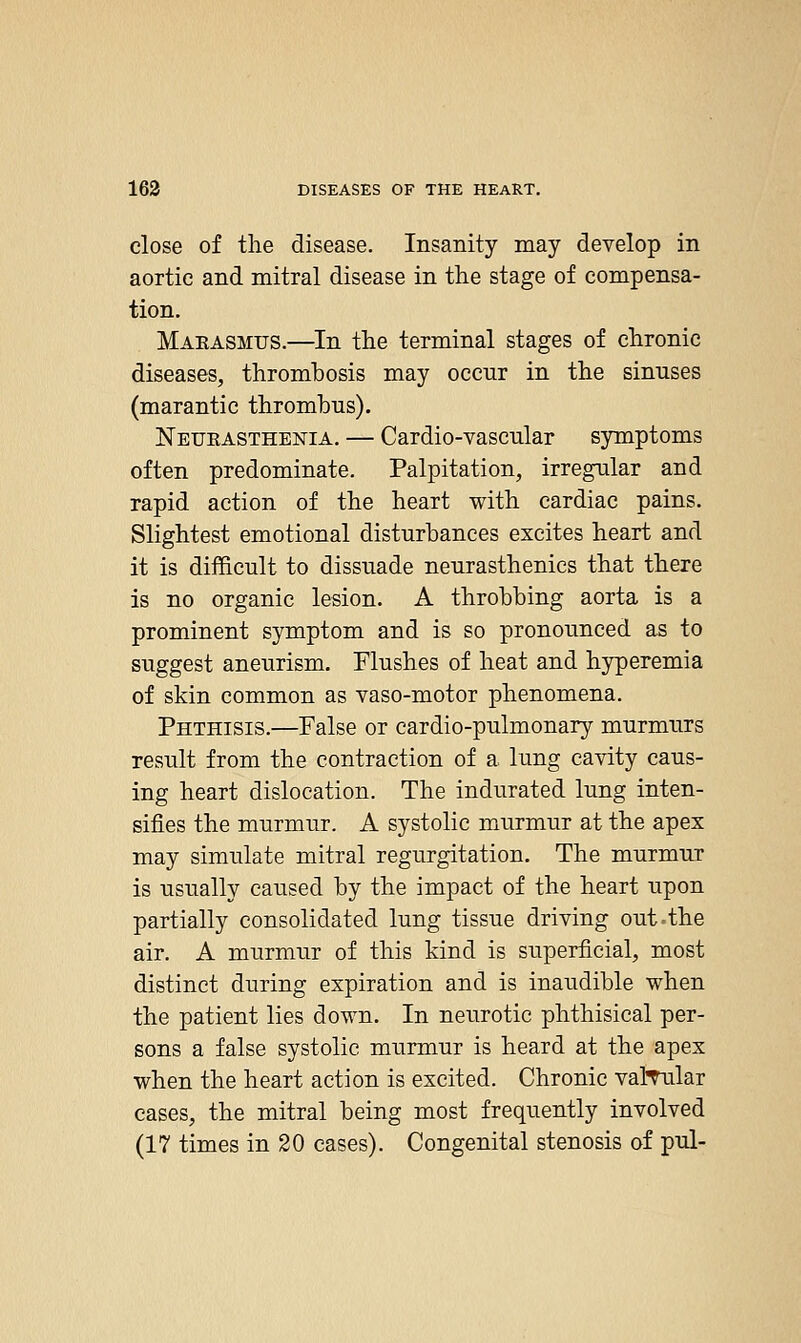 close of the disease. Insanity may develop in aortic and mitral disease in the stage of compensa- tion. Makasmus.—^In the terminal stages of chronic diseases, thrombosis may occur in the sinuses (marantic thrombus). Neueasthenia. — Cardio-vascular symptoms often predominate. Palpitation, irregular and rapid action of the heart with cardiac pains. Slightest emotional disturbances excites heart and it is difficult to dissuade neurasthenics that there is no organic lesion. A throbbing aorta is a prominent symptom and is so pronounced as to suggest aneurism. Flushes of heat and hyperemia of skin common as vaso-motor phenomena. Phthisis.—False or cardio-pulmonary murmurs result from the contraction of a lung cavity caus- ing heart dislocation. The indurated lung inten- sifies the murmur. A systolic murmur at the apex may simulate mitral regurgitation. The murmur is usually caused by the impact of the heart upon partially consolidated lung tissue driving out the air. A murmur of this kind is superficial, most distinct during expiration and is inaudible when the patient lies down. In neurotic phthisical per- sons a false systolic murmur is heard at the apex when the heart action is excited. Chronic valTular cases, the mitral being most frequently involved (17 times in 20 cases). Congenital stenosis of pul-