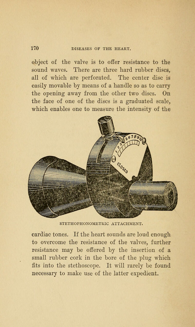object of tlie valve is to offer resistance to tlie sound waves. There are three hard rubber discs, all of which are perforated. The center disc is easily movable by means of a handle so as to carry the opening away from the other two discs. On the face of one of the discs is a graduated scale, which enables one to measure the intensity of the STETHOPHONOMETRIC ATTACHMENT. cardiac tones. If the heart sounds are loud enough to overcome the resistance of the valves, further resistance may be offered by the insertion of a small rubber cork in the bore of the plug which fits into the stethoscope. It will rarely be found necessary to make use of the latter expedient.