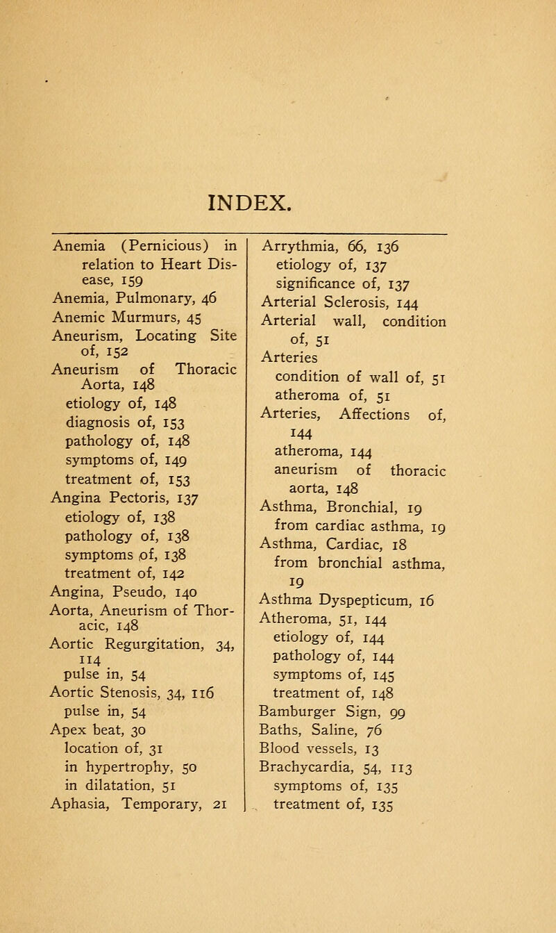 INDEX. Anemia (Pernicious) in relation to Heart Dis- ease, 159 Anemia, Pulmonary, 46 Anemic Murmurs, 45 Aneurism, Locating Site of, 152 Aneurism of Thoracic Aorta, 148 etiology of, 148 diagnosis of, 153 pathology of, 148 symptoms of, 149 treatment of, 153 Angina Pectoris, 137 etiology of, 138 pathology of, 138 symptoms of, 138 treatment of, 142 Angina, Pseudo, 140 Aorta, Aneurism of Thor- acic, 148 Aortic Regurgitation, 34, 114 pulse in, 54 Aortic Stenosis, 34, 116 pulse in, 54 Apex beat, 30 location of, 31 in hypertrophy, 50 in dilatation, 51 Aphasia, Temporary, 21 Arrythmia, 66, 136 etiology of, 137 significance of, 137 Arterial Sclerosis, 144 Arterial wall, condition of, 51 Arteries condition of wall of, 51 atheroma of, 51 Arteries, Affections of, 144 atheroma, 144 aneurism of thoracic aorta, 148 Asthma, Bronchial, 19 from cardiac asthma, 19 Asthma, Cardiac, 18 from bronchial asthma, 19 Asthma Dyspepticum, 16 Atheroma, 51, 144 etiology of, 144 pathology of, 144 symptoms of, 145 treatment of, 148 Bamburger Sign, 99 Baths, Saline, 76 Blood vessels, 13 Brachycardia, 54, 113 symptoms of, 135 treatment of, 135