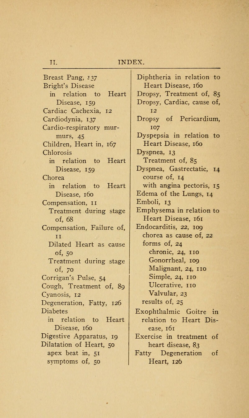Breast Pang, J37 Diphtheria in relation to Bright's Disease Heart Disease, 160 in relation to Heart Dropsy, Treatment of, 85 Disease, 159 Dropsy, Cardiac, cause of, Cardiac Cachexia, 12 12 Cardiodynia, 137 Dropsy of Pericardium, Cardio-respiratory mur- 107 murs, 45 Dyspepsia in relation to Children, Heart in, 167 Heart Disease, 160 Chlorosis Dyspnea, 13 in relation to Heart Treatment of, 85 Disease, 159 Dyspnea, Gastrectatic, 14 Chorea course of, 14 in relation to Heart Disease, 160 Compensation, 11 Treatment during stage of, 68 Compensation, Failure of, II Dilated Heart as cause of, 50 Treatment during stage of, 70 Corrigan's Pulse, 54 Cough, Treatment of, 89 Cyanosis, 12 Degeneration, Fatty, 126 Diabetes in relation to Heart Disease, 160 Digestive Apparatus, 19 Dilatation of Heart, 50 apex beat in, 51 symptoms of, 50 with angina pectoris, 15 Edema of the Lungs, 14 Emboli, 13 Emphysema in relation to Heart Disease, 161 Endocarditis, 22, 109 chorea as cause of, 22 forms of, 24 chronic, 24, no Gonorrheal, 109 Malignant, 24, no Simple, 24, no Ulcerative, no Valvular, 23 results of, 25 Exophthalmic Goitre in relation to Heart Dis- ease, 161 Exercise in treatment of heart disease, 83 Fatty Degeneration of Heart, 126