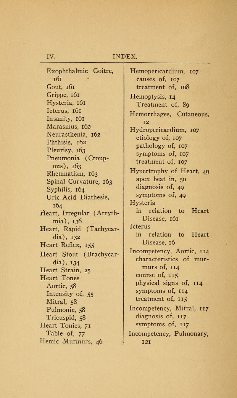 Exophthalmic Goitre, i6i Gout, i6i Grippe, i6i Hysteria, i6i Icterus, i6i Insanity, i6i Marasmus, 162 Neurasthenia, 162 Phthisis, 162 Pleurisy, 163 Pneumonia (Croup- ous), 163 Rheumatism, 163 Spinal Curvature, 163 Syphilis, 164 Uric-Acid Diathesis, 164 Heart, Irregular (Arryth- mia), 136 Heart, Rapid (Tachycar- dia), 132 Heart Reflex, 155 Heart Stout (Brachycar- dia), 134 Heart Strain, 25 Heart Tones Aortic, 58 Intensity of, 55 Mitral, 58 Pulmonic, 58 Tricuspid, 58 Heart Tonics, 71 Table of, 77 Hemic Murmurs, 46 Hemopericardium, 107 causes of, 107 treatment of, 108 Hemoptysis, 14 Treatment of, 89 Hemorrhages, Cutaneous, 12 Hydropericardium, 107 etiology of, 107 pathology of, 107 symptoms of, 107 treatment of, 107 Hypertrophy of Heart, 49 apex beat in, 50 diagnosis of, 49 symptoms of, 49 Hysteria in relation to Heart Disease, 161 Icterus in relation to Heart Disease, 16 Incompetency, Aortic, 114 characteristics of mur- murs of, 114 course of, 115 physical signs of, 114 symptoms of, 114 treatment of, 115 Incompetency, Mitral, 117 diagnosis of, 117 symptoms of, 117 Incompetency, Pulmonary, 121
