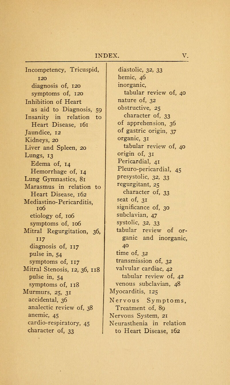 Incompetency, Tricuspid, 120 diagnosis of, 120 symptoms of, 120 Inhibition of Heart as aid to Diagnosis, 59 Insanity in relation to Heart Disease, 161 Jaundice, 12 Kidneys, 20 Liver and Spleen, 20 Lungs, 13 Edema of, 14 Hemorrhage of, 14 Lung Gymnastics, 81 Marasmus in relation to Heart Disease, 162 Mediastino-Pericarditis, 106 etiology of, 106 symptoms of, 106 Mitral Regurgitation, 36, 117 diagnosis of, 117 pulse in, 54 symptoms of, 117 Mitral Stenosis, 12, 36, 118 pulse in, 54 symptoms of, 118 Murmurs, 25, 31 accidental, 36 analectic review of, 38 anemic, 45 cardio-respiratory, 45 character of, 33 diastolic, 2^, S3 hemic, 46 inorganic, tabular review of, 40 nature of, s^ obstructive, 25 character of, 33 of apprehension, 36 of gastric origin, S7 organic, 31 tabular review of, 40 origin of, 31 Pericardial, 41 Pleuro-pericardial, 45 presystolic, 32, 23 regurgitant, 25 character of, 33 seat of, 31 significance of, 30 subclavian, 47 systolic, 32, 33 tabular review of or- ganic and inorganic, 40 time of, 32 transmission of, 32 valvular cardiac, 42 tabular review of, 42 venous subclavian, 48 Myocarditis, 125 Nervous Symptoms, Treatment of, 89 Nervous System, 21 Neurasthenia in relation to Heart Disease, 162
