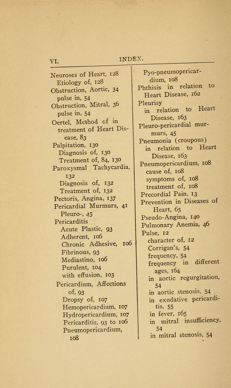 Neuroses of Heart, 128 Etiology of, 128 Obstruction, Aortic, 34 pulse in, 54 Obstruction, Mitral, 36 pulse in, 54 Oertel, Method cf in treatment of Heart Dis- ease, 83 Palpitation, 130 Diagnosis of, 130 Treatment of, 84, 130 Paroxysmal Tachycardia, 132 Diagnosis of, 132 Treatment of, 132 Pectoris, Angina, 137 Pericardial Murmurs, 41 Pleuro-, 45 Pericarditis Acute Plastic, 93 Adherent, 106 Chronic Adhesive, 106 Fibrinous, 93 Mediastino, 106 Purulent, 104 with effusion, 103 Pericardium, Affections of, 93 Dropsy of, 107 Hemopericardium, 107 Hydropericardium, 107 Pericarditis, 93 to 106 Pneumopericardium, 108 Pyo-pneumopericar- dium, 108 Phthisis in relation to Heart Disease, 162 Pleurisy in relation to Heart Disease, 163 Pleuro-pericardial mur- murs, 45 Pneumonia (croupous) in relation to Heart Disease, 163 Pneumopericardium, loB cause of, 108 symptoms of, 108 treatment of, 108 Precordial Pain, 13 Prevention in Diseases of Heart, 65 Pseudo-Angina, 140 Pulmonary Anemia, 46 Pulse, 12 character of, 12 Corrigan's, 54 frequency, 54 frequency in different ages, 164 in aortic regurgitation, 54 in aortic stenosis, 54 in exudative pericardi- tis, 55 in fever, 165 in mitral insufficiency, 54 in mitral stenosis, 54
