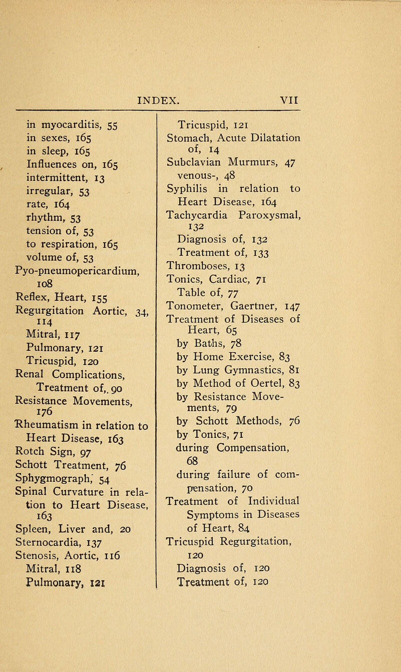 in myocarditis, 55 in sexes, 165 in sleep, 165 Influences on, 165 intermittent, 13 irregular, 53 rate, 164 rhythm, 53 tension of, 53 to respiration, 165 volume of, 53 Pyo-pneumopericardium, 108 Reflex, Heart, 155 Regurgitation Aortic, 34, 114 Mitral, 117 Pulmonary, 121 Tricuspid, 120 Renal Complications, Treatment of,. 90 Resistance Movements, 176 Rheumatism in relation to Heart Disease, 163 Rotch Sign, 97 Schott Treatment, 76 Sphygmograph, 54 Spinal Curvature in rela- tion to Heart Disease, 163 Spleen, Liver and, 20 Sternocardia, 137 Stenosis, Aortic, 116 Mitral, 118 Pulmonary, 121 Tricuspid, 121 Stomach, Acute Dilatation of, 14 Subclavian Murmurs, 47 venous-, 48 Syphilis in relation to Heart Disease, 164 Tachycardia Paroxysmal, 132 Diagnosis of, 132 Treatment of, 133 Thromboses, 13 Tonics, Cardiac, 71 Table of, T] Tonometer, Gaertner, 147 Treatment of Diseases of Heart, 65 by Baths, 78 by Home Exercise, 83 by Lung Gymnastics, 81 by Method of Oertel, 83 by Resistance Move- ments, 79 by Schott Methods, 76 by Tonics, 71 during Compensation, 68 during failure of com- pensation, 70 Treatment of Individual Symptoms in Diseases of Heart, 84 Tricuspid Regurgitation, 120 Diagnosis of, 120 Treatment of, 120