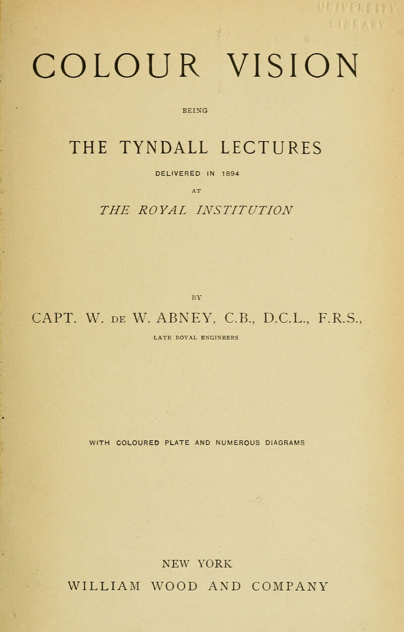 THE TYNDALL LECTURES DELIVERED IN 1894 THE ROYAL INSTITUTION CAPT. W. DE W. ABNEY, C.B., D.C.L., F.R.S., LATE ROYAL ENGINEERS WITH COLOURED PLATE AND NUMEROUS DIAGRAMS NEW YORK WILLIAM WOOD AND COMPANY