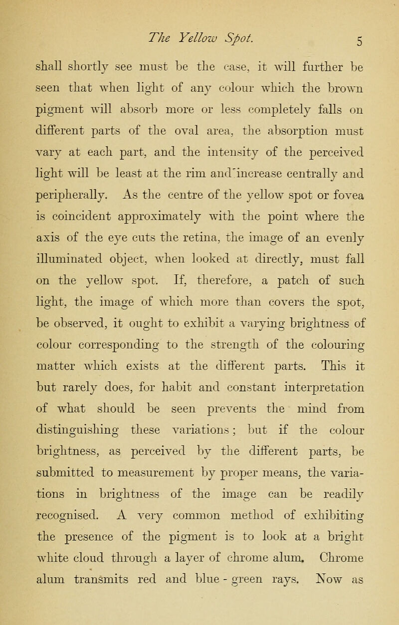 shall shortly see must be the case, it will further be seen that when light of any colour which the brown pigment will absorb more or less completely falls on different parts of the oval area, the absorption must vary at each part, and the intensity of the perceived light will be least at the rim and^increase centrally and peripherally. As the centre of the yellow spot or fovea is coincident approximately with the point where the axis of the eye cuts the retina, the image of an evenly illuminated object, when looked at directly, must fall on the yellow spot. If, therefore, a patch of such light, the image of which more than covers the spot, be observed, it ought to exhibit a varying brightness of colour corresponding to the strength of the colouring matter which exists at the different parts. This it but rarely does, for habit and constant interpretation of what should be seen prevents the mind from distinguishing these variations; Ijut if the colour brightness, as perceived by the different parts, be submitted to measurement by proper means, the varia- tions in brio'htness of the imao-e can be readilv recognised. A very common method of exhibiting the presence of the pigment is to look at a bright white cloud through a layer of chrome alum. Chrome alum transmits red and blue - green rays. Now as