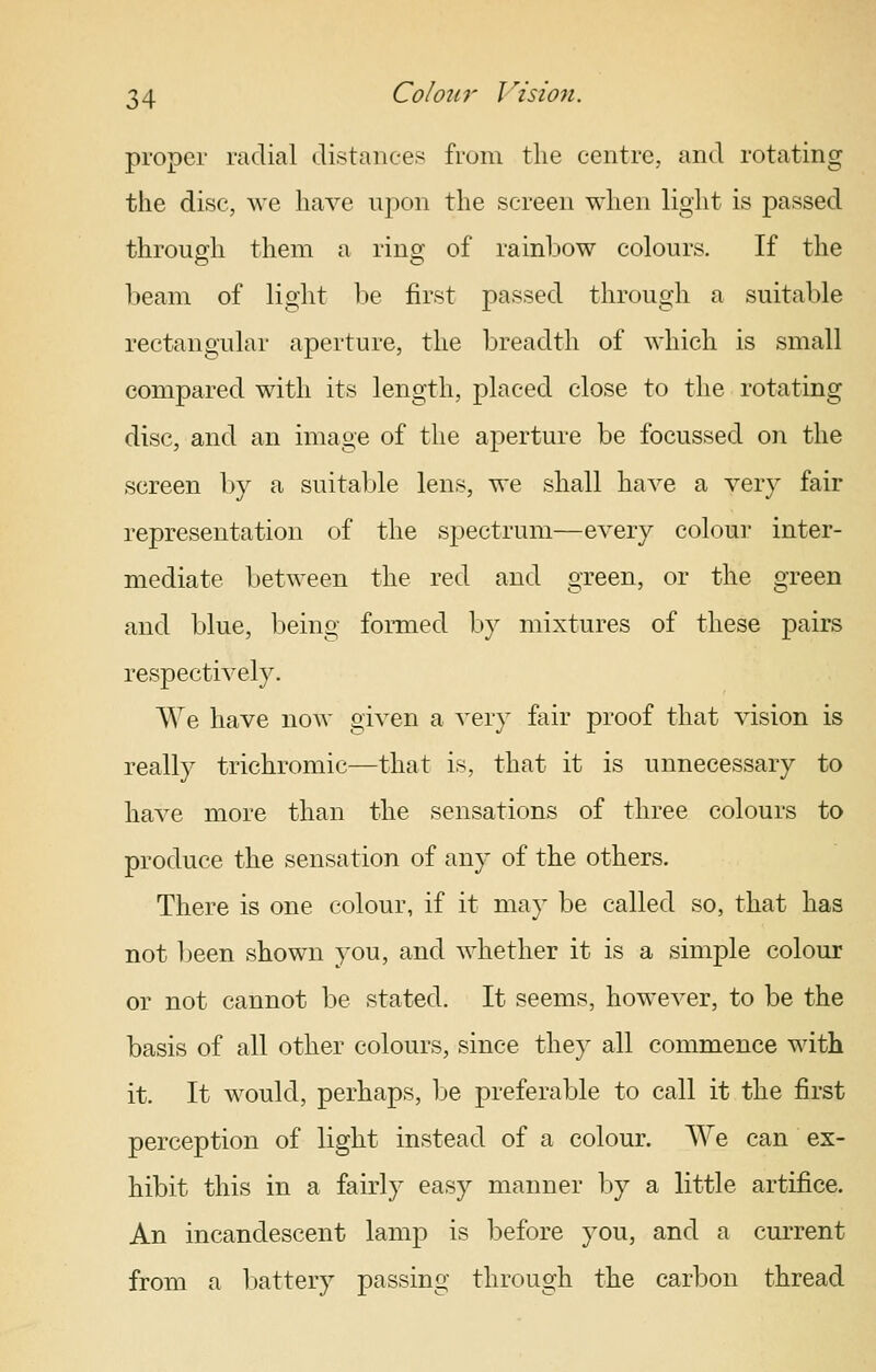 proper radial distances from the centre, and rotating the disc, we have upon the screen when light is passed through them a ring of rainbow colours. If the beam of liglit l^e first passed through a suitable rectangular aperture, the breadth of which is small compared with its length, placed close to the rotating disc, and an image of the aperture be focussed on the screen by a suitable lens, we shall have a very fair representation of the spectrum—every colour inter- mediate between the red and green, or the green and blue, being formed by mixtures of these pairs respectively. We have now given a very fair proof that vision is really trichromic—that is, that it is unnecessary to have more than the sensations of three colours to produce the sensation of any of the others. There is one colour, if it may be called so, that has not been shown you, and whether it is a simple colour or not cannot be stated. It seems, however, to be the basis of all other colours, since they all commence with it. It would, perhaps, be preferable to call it the first perception of light instead of a colour. We can ex- hibit this in a fairly easy manner by a little artifice. An incandescent lamp is before you, and a current from a Ijattery passing through the carbon thread