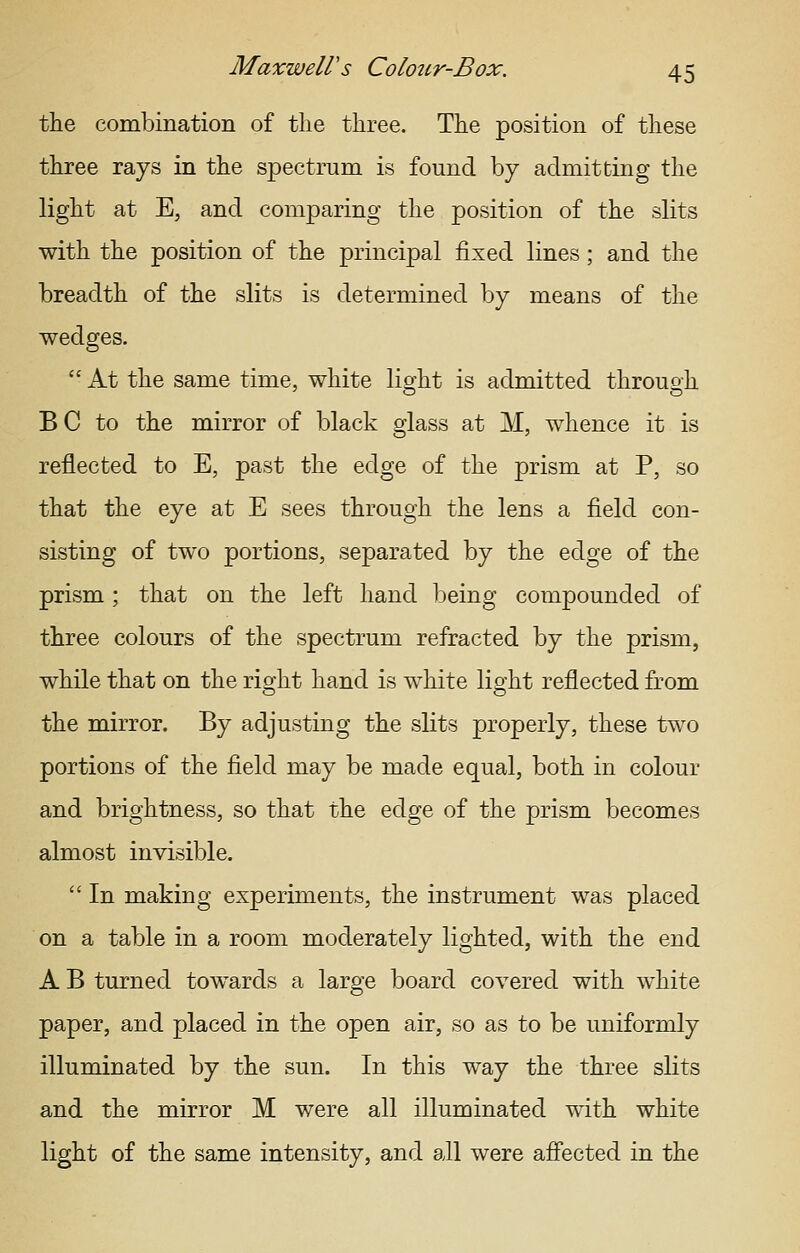 the combination of tlie three. The position of these three rays in the spectrum is found by admitting the light at E, and comparing the position of the slits with the position of the principal fixed lines; and the breadth of the slits is determined by means of the wedges.  At the same time, white light is admitted through BC to the mirror of black glass at M, whence it is reflected to E, past the edge of the prism at P, so that the eye at E sees through the lens a field con- sisting of two portions, separated by the edge of the prism ; that on the left hand being compounded of three colours of the spectrum refracted by the prism, while that on the right hand is white light reflected from the mirror. By adjusting the slits properly, these two portions of the field may be made equal, both in colour and brightness, so that the edge of the prism becomes almost invisible.  In making experiments, the instrument was placed on a table in a room moderately lighted, with the end A B turned towards a large board covered with white paper, and placed in the open air, so as to be uniformly illuminated by the sun. In this way the three slits and the mirror M were all illuminated with white light of the same intensity, and all were aff'ected in the